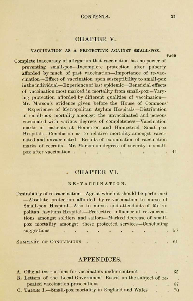 CHAPTER V. VACCINATION AS A PROTECTIVE AGAINST SMALL-POX. FAGB Complete inaccuracy of allegation that vaccination has no power of preventing small-pox—Incomplete protection after puberty afforded by much of past vaccination—Importance of re-vac- cination—Effect of vaccination upon susceptibility to small-pox in the individual—Experience of last epidemic—Beneficial effects of vaccination most marked in mortality from small-pox —Vary- ing protection afforded by different qualities of vaccination— Mr. Marson's evidence given before the House of Commons —Experience of Metropolitan Asylum Hospitals—Distribution of small-pox mortality amongst the unvaccinated and persons vaccinated with various degrees of completeness—Vaccination marks of patients at Homerton and Hampstead Small-pox Hospitals—Conclusion as to relative mortality amongst vacci- nated and unvaccinated— Kesults of examination of vaccination marks of recruits—Mr. Marson on degrees of severity in small- pox after vaccination . . . . . . . . .41 . CHAPTER VI. RE-VACCINATION. Desirability of re-vaccination—Age at which it should be performed —Absolute protection afforded by re-vaccination to nurses of Small-pox Hospital—Also to nurses and attendants of Metro- politan Asylums Hospitals—Protective influence of re-vaccina- tions among-st soldiers and sailors—Marked decrease of small- pox mortality amongst these protected services—Concluding suggestions ........ .53 Summary of Conclusions . til APPENDICES. A. Official instructions for vaccinators under contract . . 65 B. Letters of the Local Government Board on the subject of re- peated vaccination prosecutions ... . 07 C. Table I.—Small-pox mortality in England and Wales 70