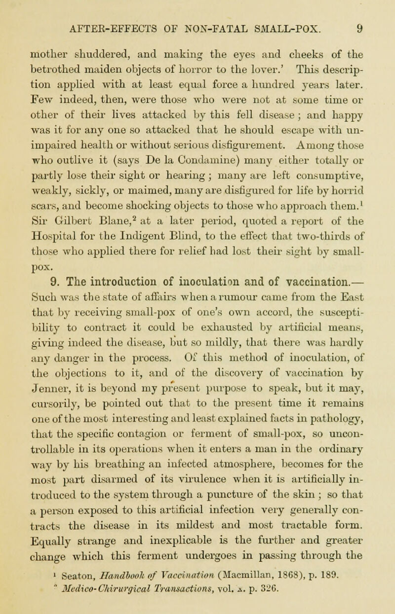 mother shuddered, and making the eyes and cheeks of the betrothed maiden objects of horror to the lover.' This descrip- tion applied with at least equal force a hundred years later. Few indeed, then, were those who were not at some time or other of their lives attacked by this fell disease ; and happy was it for any one so attacked that he should escape with un- impaired health or without serious disfigurement. Among those who outlive it (says De la Condamine) many either totally or partly lose their sight or hearing; many are left consumptive, weakly, sickly, or maimed, many are disfigured for life by horrid scars, and become shocking objects to those who approach them.1 Sir Gilbert Blane,2 at a later period, quoted a report of the Hospital for the Indigent Blind, to the effect that two-thirds of those who applied there for relief bad lost their sight by small- pox. 9. The introduction of inoculation and of vaccination.— Such was the state of affairs when a rumour came from the East that by receiving small-pox of one's own accord, the suscepti- bility to contract it could be exhausted by artificial means, giving indeed the disease, but so mildly, that there was hardly any danger in the process. Of this method of inoculation, of the objections to it, and of the discovery of vaccination by Jenner, it is beyond my present purpose to speak, but it may, cursorily, be pointed out that to the present time it remains one of the most interesting and least explained facts in pathology, that the specific contagion or ferment of small-pox, so uncon- trollable in its operations when it enters a man in the ordinary way by his breathing an infected atmosphere, becomes for the most part disarmed of its virulence when it is artificially in- troduced to the system through a puncture of the skin ; so that a person exposed to this artificial infection very generally con- tracts the disease in its mildest and most tractable form. Equally strange and inexplicable is the further and greater change which this ferment undergoes in passing through the 1 Seaton, Handbook of Vaccination (Macmillan, 1868), p. 189.  Medico-Chirurgieal Transactions, vol. -s. p. 326.