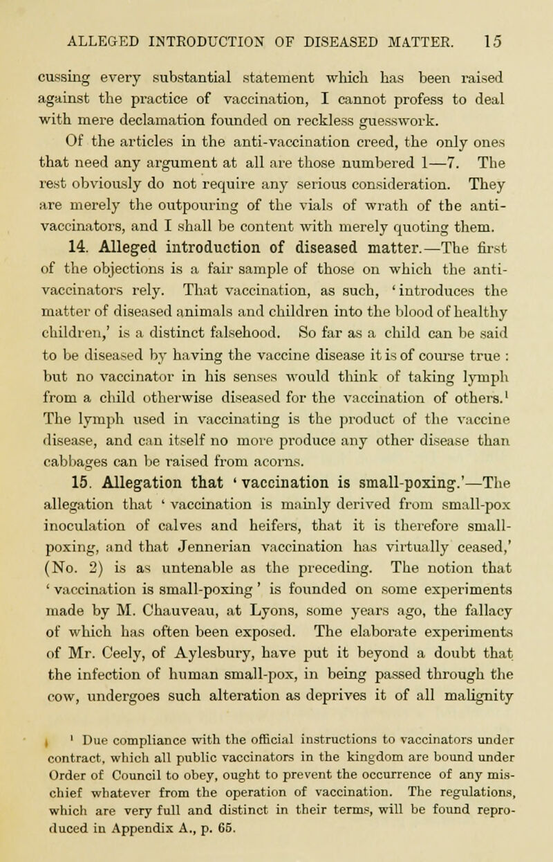 cussing every substantial statement which has been raised against the practice of vaccination, I cannot profess to deal with mere declamation founded on reckless guesswork. Of the articles in the anti-vaccination creed, the only ones that need any argument at all are those numbered 1—7. The rest obviously do not require any serious consideration. They are merely the outpouring of the vials of wrath of the anti- vaccinators, and I shall be content with merely quoting them. 14. Alleged introduction of diseased matter.—The first of the objections is a fair sample of those on which the anti- vaccinators rely. That vaccination, as such, ' introduces the matter of diseased animals and children into the blood of healthy children,' is a distinct falsehood. So far as a child can be said to be diseased by having the vaccine disease it is of course true : but no vaccinator in his senses would think of taking lymph from a child otherwise diseased for the vaccination of others.1 The lymph used in vaccinating is the product of the vaccine disease, and can itself no more produce any other disease than cabbages can be raised from acorns. 15. Allegation that ' vaccination is small-poxing.'—The allegation that ' vaccination is niainly derived from small-pox inoculation of calves and heifers, that it is therefore small- poxing, and that Jennerian vaccination has virtually ceased,' (No. 2) is as untenable as the preceding. The notion that ' vaccination is small-poxing ' is founded on some experiments made by M. Chauveau, at Lyons, some years ago, the fallacy of which has often been exposed. The elaborate experiments of Mr. Ceely, of Aylesbury, have put it beyond a doubt that the infection of human small-pox, in being passed through the cow, undergoes such alteration as deprives it of all malignity i ' Due compliance with the official instructions to vaccinators under contract, which all public vaccinators in the kingdom are bound under Order of Council to obey, ought to prevent the occurrence of any mis- chief whatever from the operation of vaccination. The regulations, which are very full and distinct in their terms, will be found repro- duced in Appendix A., p. 65.