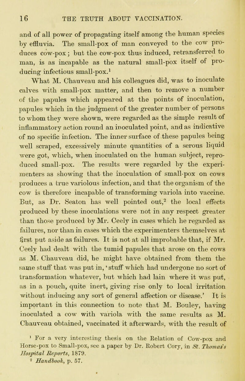 and of all power of propagating itself among the human species by effluvia. The small-pox of man conveyed to the cow pro- duces cow-pox; but the cow-pox thus induced, retransferred to man, is as incapable as the natural small-pox itself of pro- ducing infectious small-pox.1 What M. Ohauveau and his colleagues did, was to inoculate calves with small-pox matter, and then to remove a number of the papules which appeared at the points of inoculation, papules which in the judgment of the greater number of persons to whom they were shown, were regarded as the simple result of inflammatory action round an inoculated point, and as indicative of no specific infection. The inner surface of these papules being well scraped, excessively minute quantities of a serous liquid were got, which, when inoculated on the human subject, repro- duced small-pox. The results were regarded by the experi- menters as showing that the inoculation of small-pox on cows produces a true variolous infection, and that the organism of the cow is therefore incapable of transforming variola into vaccine. But, as Dr. Seaton has well pointed out,2 the local effects produced by these inoculations were not in any respect greater than those produced by Mr. Ceely in cases which he regarded as failures, nor than in cases which the experimenters themselves at first put aside as failures. It is not at all improbable that, if Mr. Ceely had dealt with the tumid papules that arose on the cows as M. Ohauveau did, he might have obtained from them the same stuff that was put in,' stuff which had undergone no sort of transformation whatever, but which had lain where it was put, as in a pouch, quite inert, giving rise only to local irritation without inducing any sort of general affection or disease.' It is important in this connection to note that M. Bouley, having inoculated a cow with variola with the same results as M. Ohauveau obtained, vaccinated it afterwards, with the result of 1 For a very interesting thesis on the Relation of Cow-pox and Horse-pox to Small-pox, see a paper by Dr. Robert Cory, in St. Thomas's Hospital Reports, 1879. 2 Handbook, p. 57.