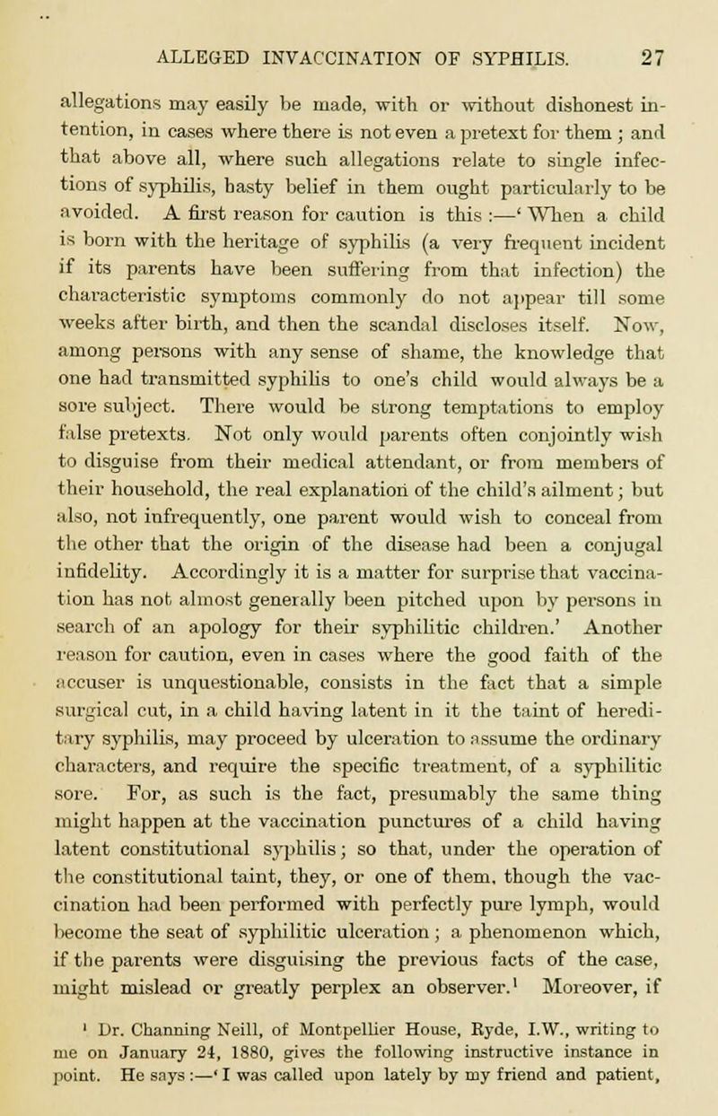 allegations may easily be made, with or without dishonest in- tention, in cases where there is not even a pretext for them; and that above all, where such allegations relate to single infec- tions of syphilis, hasty belief in them ought particularly to be avoided. A first reason for caution is this :—' When a child is born with the heritage of syphilis (a very frequent incident if its parents have been suffering from that infection) the characteristic symptoms commonly do not appear till some weeks after birth, and then the scandal discloses itself. Now, among persons with any sense of shame, the knowledge that one had transmitted syphilis to one's child would always be a sore subject. There would be strong temptations to employ false pretexts. Not only would parents often conjointly wish to disguise from their medical attendant, or from members of their household, the real explanation of the child's ailment; but also, not infrequently, one parent would wish to conceal from the other that the origin of the disease had been a conjugal infidelity. Accordingly it is a matter for surprise that vaccina- tion has not almost generally been pitched upon by persons in search of an apology for their syphilitic children.' Another reason for caution, even in cases where the good faith of the accuser is unquestionable, consists in the fact that a simple surgical cut, in a child having latent in it the taint of heredi- tary syphilis, may proceed by ulceration to assume the ordinary characters, and require the specific treatment, of a syphilitic sore. For, as such is the fact, presumably the same thing might happen at the vaccination punctures of a child having latent constitutional syphilis; so that, under the operation of the constitutional taint, they, or one of them, though the vac- cination had been performed with perfectly pure lymph, would become the seat of syphilitic ulceration; a phenomenon which, if the parents were disguising the previous facts of the case, might mislead or greatly perplex an observer.1 Moreover, if 1 Dr. Charming Neill, of Montpellier House, Ryde, I.W., writing to uie on January 24, 1880, gives the following instructive instance in point. He says :—' I was called upon lately by my friend and patient.