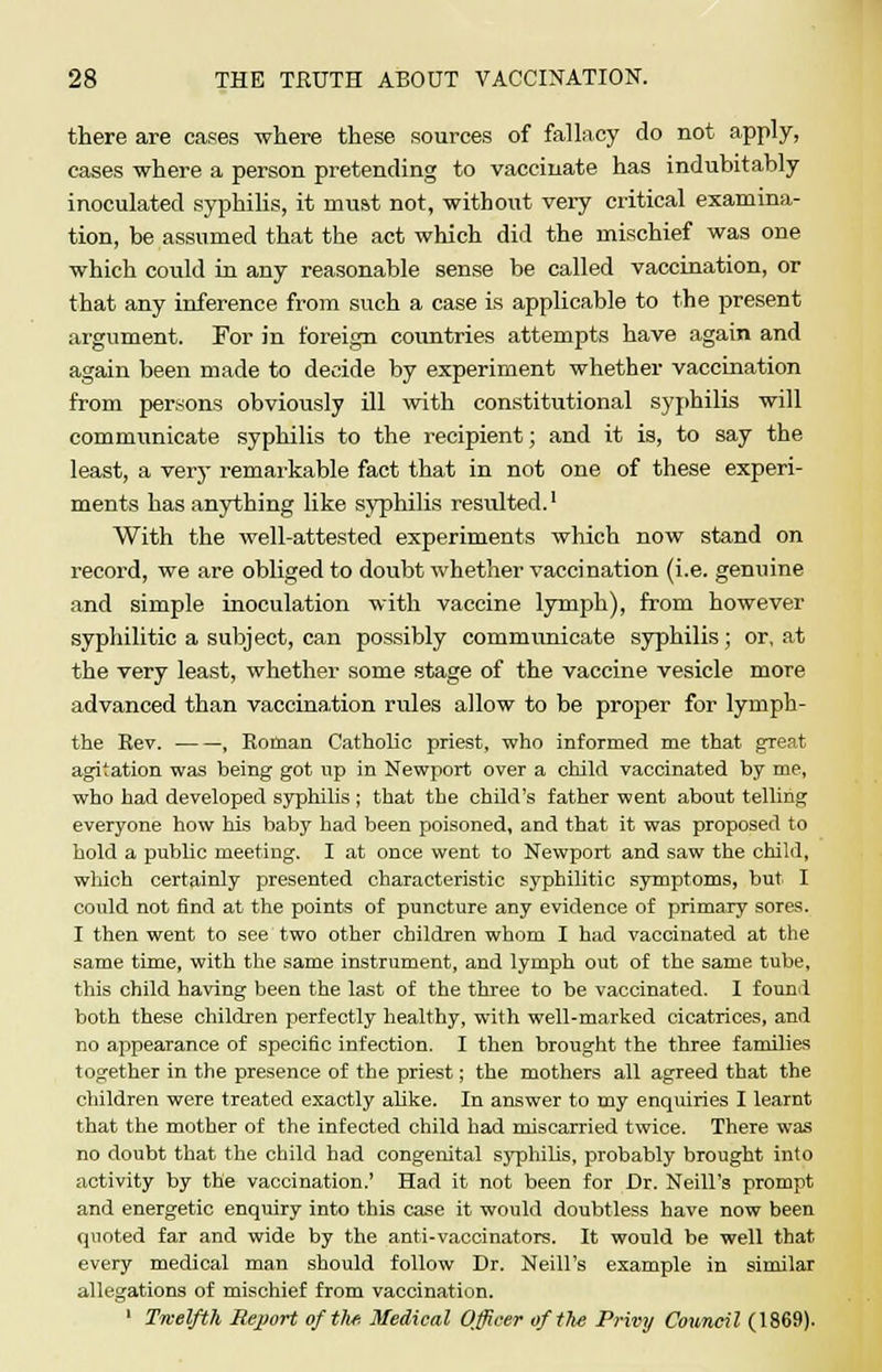 there are cases where these sources of fallacy do not apply, cases where a person pretending to vaccinate has indubitably inoculated syphilis, it must not, without very critical examina- tion, be assumed that the act which did the mischief was one which could in any reasonable sense be called vaccination, or that any inference from such a case is applicable to the present argument. For in foreign countries attempts have again and again been made to decide by experiment whether vaccination from persons obviously ill with constitutional syphilis will communicate syphilis to the recipient; and it is, to say the least, a very remarkable fact that in not one of these experi- ments has anything like syphilis resulted.1 With the well-attested experiments which now stand on record, we are obliged to doubt whether vaccination (i.e. genuine and simple inoculation with vaccine lymph), from however syphilitic a subject, can possibly communicate syphilis; or, at the very least, whether some stage of the vaccine vesicle more advanced than vaccination rules allow to be proper for lymph- the Rev. , Roman Catholic priest, who informed me that great agitation was being got up in Newport over a child vaccinated by me, who had developed syphilis ; that the child's father went about telling everyone how his baby had been poisoned, and that it was proposed to hold a public meeting. I at once went to Newport and saw the child, which certainly presented characteristic syphilitic symptoms, but I could not find at the points of puncture any evidence of primary sores. I then went to see two other children whom I had vaccinated at the same time, with the same instrument, and lymph out of the same tube, this child having been the last of the three to be vaccinated. I found both these children perfectly healthy, with well-marked cicatrices, and no appearance of specific infection. I then brought the three families together in the presence of the priest; the mothers all agreed that the children were treated exactly alike. In answer to my enquiries I learnt that the mother of the infected child had miscarried twice. There was no doubt that the child had congenital syphilis, probably brought into activity by the vaccination.' Had it not been for Dr. Neill's prompt and energetic enquiry into this case it would doubtless have now been quoted far and wide by the anti-vaccinators. It would be well that every medical man should follow Dr. Neill's example in similar allegations of mischief from vaccination. 1 Twelfth Report of the Medical Officer of the Privy Council (1869).
