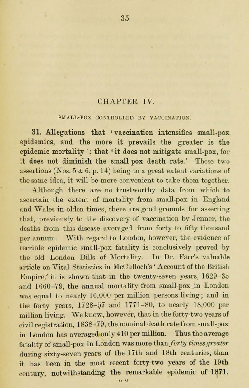 CHAPTER IV. SMALL-POX CONTHOLLED BY VACCINATION. 31. Allegations that 'vaccination intensifies small-pox epidemics, and the more it prevails the greater is the epidemic mortality '; that ' it does not mitigate small-pox, for it does not diminish the small-pox death rate.'—These two assertions (Nos. 5 & 6, p. 14) being to a great extent variations of the same idea, it will be more convenient to take them together. Although there are no trustworthy data from which to ascertain the extent of mortality from small-pox in England and Wales in olden times, there are good grounds for asserting that, previously to the discovery of vaccination by Jenner, the deaths from this disease averaged froni forty to fifty thousand per annum. With regard to London, however, the evidence of terrible epidemic small-pox fatality is conclusively proved by the old London Bills of Mortality. In Dr. Farr's valuable article on Vital Statistics in McCullooh's' Account of the British Empire,' it is shown that in the twenty-seven years, 1629-35 and 1660-79, the annual mortality from small-pox in London was equal to nearly 16,000 per million persons living; and in the forty years, 1728-57 and 1771-80, to nearly 18,000 per million living. We know, however, that in the forty-two years of civil registration, 1838-79, the nominal death rate from small-pox in London has averaged only 410 per million. Thus the average fatality of small-pox in London was more than forty times greater durin<* sixty-seven years of the 17th and 18th centuries, than it has been in the most recent forty-two years of the 19th century, notwithstanding the remarkable epidemic of 1871.