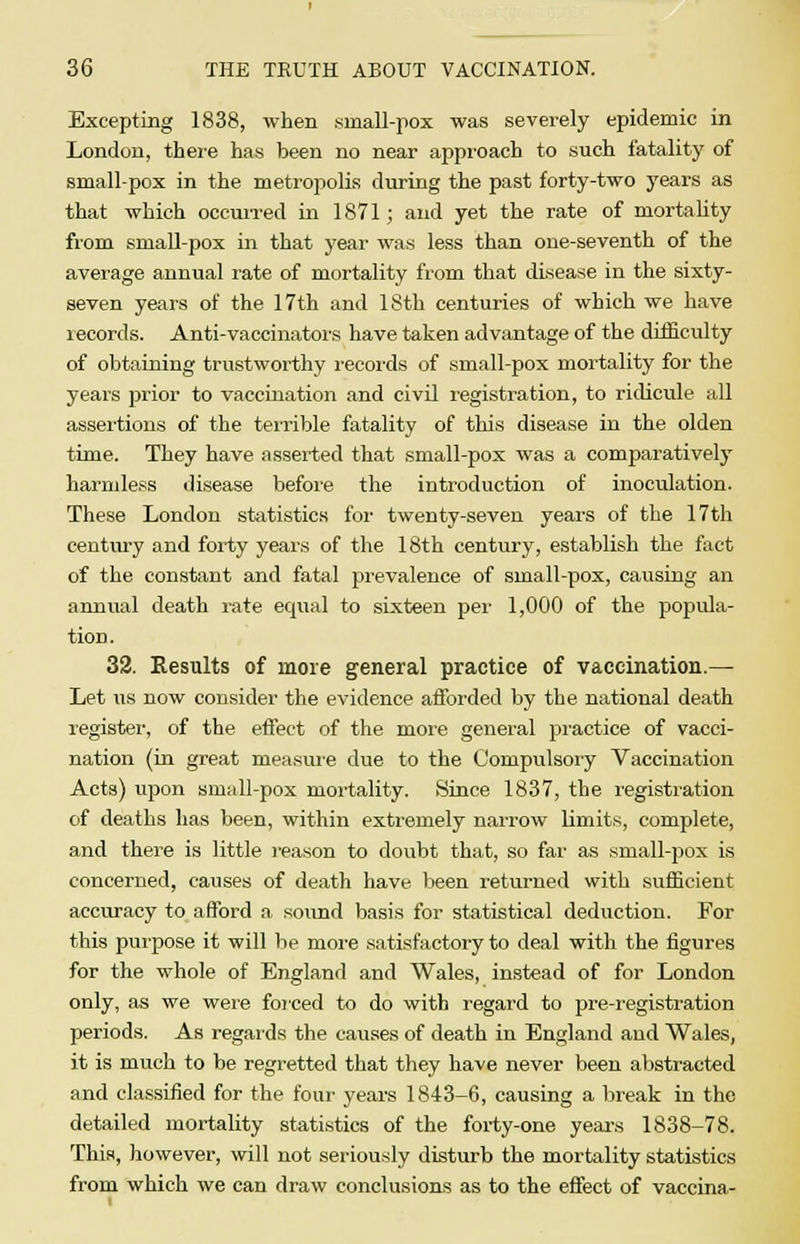 Excepting 1838, when small-pox was severely epidemic in London, there has been no near approach to such fatality of small-pox in the metropolis during the past forty-two years as that which occurred in 1871; and yet the rate of mortality from small-pox in that year was less than one-seventh of the average annual rate of mortality from that disease in the sixty- seven years of the 17th and 18th centuries of which we have lecords. Anti-vaccinators have taken advantage of the difficulty of obtaining trustworthy records of small-pox mortality for the years prior to vaccination and civil registration, to ridicule all assertions of the terrible fatality of this disease in the olden time. They have asserted that small-pox was a comparatively harmless disease before the introduction of inoculation. These London statistics for twenty-seven years of the 17th century and forty years of the 18th century, establish the fact of the constant and fatal prevalence of small-pox, causing an annual death rate equal to sixteen per 1,000 of the popula- tion. 32. Results of more general practice of vaccination.— Let us now consider the evidence afforded by the national death register, of the effect of the more general practice of vacci- nation (in great measure due to the Compulsory Vaccination Acts) upon small-pox mortality. Since 1837, the registration of deaths has been, within extremely narrow limits, complete, and there is little reason to doubt that, so far as small-pox is concerned, causes of death have been returned with sufficient accuracy to afford a sound basis for statistical deduction. For this purpose it will be more satisfactory to deal with the figures for the whole of England and Wales, instead of for London only, as we were forced to do with regard to pre-registration periods. As regards the causes of death in England and Wales, it is much to be regretted that they have never been abstracted and classified for the four years 1843-6, causing a break in the detailed mortality statistics of the forty-one years 1838-78. This, however, will not seriously disturb the mortality statistics from which we can draw conclusions as to the effect of vaccina-