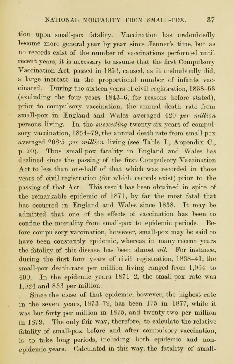 tion upon small-pox fatality. Vaccination has undoubtedly become more general year by year since Jenner's time, but as no records exist of the number of vaccinations performed until recent years, it is necessary to assume that the first Compulsory Vaccination Act, passed in 1853, caused, as it undoubtedly did, a large increase in the proportional number of infants vac- cinated. During the sixteen years of civil registration, 1838-53 (excluding the four years 1843-6, for reasons before stated), prior to compulsory vaccination, the annual death rate from small-pox in England and Wales averaged 420 per million persons living. In the succeeding twenty-six years of compul- sory vaccination, 1854-79, the annual death rate from small-pox averaged 208'5 per million living (see Table I., Appendix C, p. 70). Thus small pox fatality in England and Wales has declined since the passing of the first Compulsory Vaccination Act to less than one-half of that which was recorded in those years of civil registration (for which records exist) prior to the passing of that Act. This result has been obtained in spite of the remarkable epidemic of 1871, by far the most fatal that has occurred in England and Wales since 1838. It may be admitted that one of the effects of vaccination has been to confine the mortality from small-pox to epidemic periods. Be- fore compulsory vaccination, however, small-pox may be said to have been constantly epidemic, whereas in many recent years the fatality of this disease has been almost nil. For instance, during the first four years of civil registration, 1838-41, the small-pox death-rate per million living ranged from 1,004 to 400. In the epidemic years 1871-2, the small-pox rate was 1,024 and 833 per million. Since the close of that epidemic, however, the highest rate in the seven years, 1873-79, has been 175 in 1877, while it was but forty per million in 1875, and twenty-two per million in 1879. The only fair way, therefore, to calculate the relative fatality of small-pox before and after compulsory vaccination, is to take long periods, including both epidemic and non- epidemic years. Calculated in this way, the fatality of small-