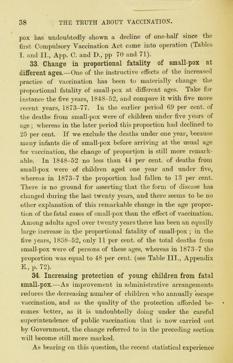 pox has undoubtedly shown a decline of one-half since the first Compulsory Vaccination Act came into operation (Tables I. and II., App. C. and D., pp 70 and 71). 33. Change in proportional fatality of small-pox at different ages.—One of the instructive effects of the increased practice of vaccination has been to materially change the proportional fatality of small-pox at different ages. Take for instance the five years, 1848-52, and compare it with five more recent years, 1873-77. In the earlier period 69 per cent, of the deaths from small-pox were of children under five years of age; whereas in the later period this proportion had declined to 25 per cent. If we exclude the deaths under one year, because many infants die of small-pox before arriving at the usual age for vaccination, the change of proportion is still more remark- able. In 1S48-52 no less than 44 per cent, of deaths from small-pox were of children aged one year and under five, whereas in 1873-7 the proportion had fallen to 13 per cent. There is no ground for asserting that the form of disease has changed during the last twenty years, and there seems to be no other explanation of this remarkable change in the age propor- tion of the fatal cases of small-pox than the effect of vaccination. Among adults aged over twenty years there has been an equally large increase in the proportional fatality of small-pox ; in the five years, 1838-52, only 11 per cent, of the total deaths from small-pox were of persons of these ages, whereas in 1873-7 the proportion was equal to 48 per cent, (see Table III., Appendix E., p. 72). 34. Increasing protection of young children from fatal small-pox.—As improvement in administrative arrangements reduces the decreasing number of children who annually escape vaccination, and as the quality of the protection afforded be- comes better, as it is undoubtedly doing under the careful superintendence of public vaccination that is now carried out by Government, the change referred to in the preceding section will become still more marked. As bearing on this question, the recent statistical experience