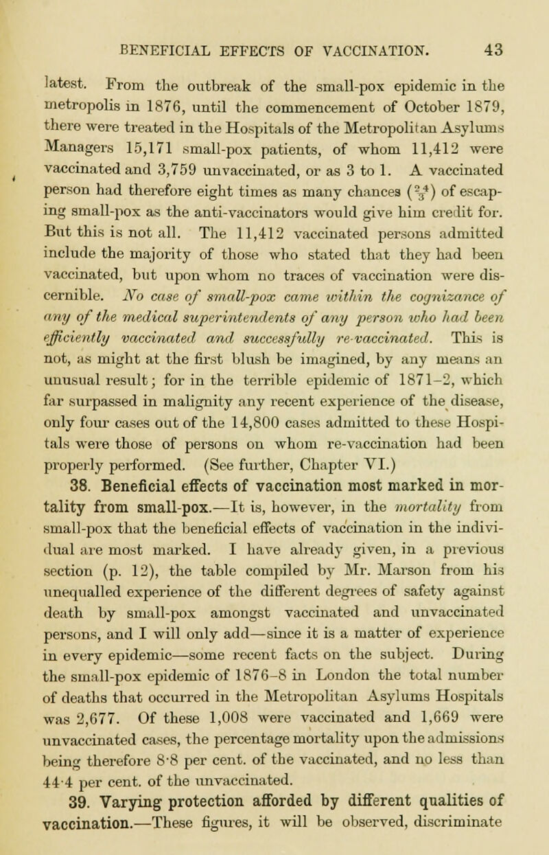 latest. From the outbreak of the small-pox epidemic in the metropolis in 1876, until the commencement of October 1879, there were treated in the Hospitals of the Metropolitan Asylums Managers 15,171 small-pox patients, of whom 11,412 were vaccinated and 3,759 unvaccinated, or as 3 to 1. A vaccinated person had therefore eight times as many chances (-^) of escap- ing small-pox as the anti-vaccinators would give him credit for. But this is not all. The 11,412 vaccinated persons admitted include the majority of those who stated that they had been vaccinated, but upon whom no traces of vaccination were dis- cernible. No case of small-pox came ivithin the cognizance of any of the medical superintendents of any person who had been efficiently vaccinated and successfully re-vaccinated. This is not, as might at the first blush be imagined, by any means an unusual result; for in the terrible epidemic of 1871-2, which far surpassed in malignity any recent experience of the disease, only four cases out of the 14,800 cases admitted to these Hospi- tals were those of persons on whom re-vaccination had been properly performed. (See further, Chapter VI.) 38. Beneficial effects of vaccination most marked in mor- tality from small-pox.—It is, however, in the mortality from small-pox that the beneficial effects of vaccination in the indivi- dual are most marked. I have already given, in a previous section (p. 12), the table compiled by Mr. Marson from his unequalled experience of the different degrees of safety against death by small-pox amongst vaccinated and unvaccinated persons, and I will only add—since it is a matter of experience in every epidemic—some recent facts on the subject. During the small-pox epidemic of 1876-8 in London the total number of deaths that occurred in the Metropolitan Asylums Hospitals was 2,677. Of these 1,008 were vaccinated and 1,669 were unvaccinated cases, the percentage mortality upon the admissions being therefore 8-8 per cent, of the vaccinated, and no less than 444 per cent, of the unvaccinated. 39. Varying protection afforded by different qualities of vaccination.—These figures, it will be observed, discriminate