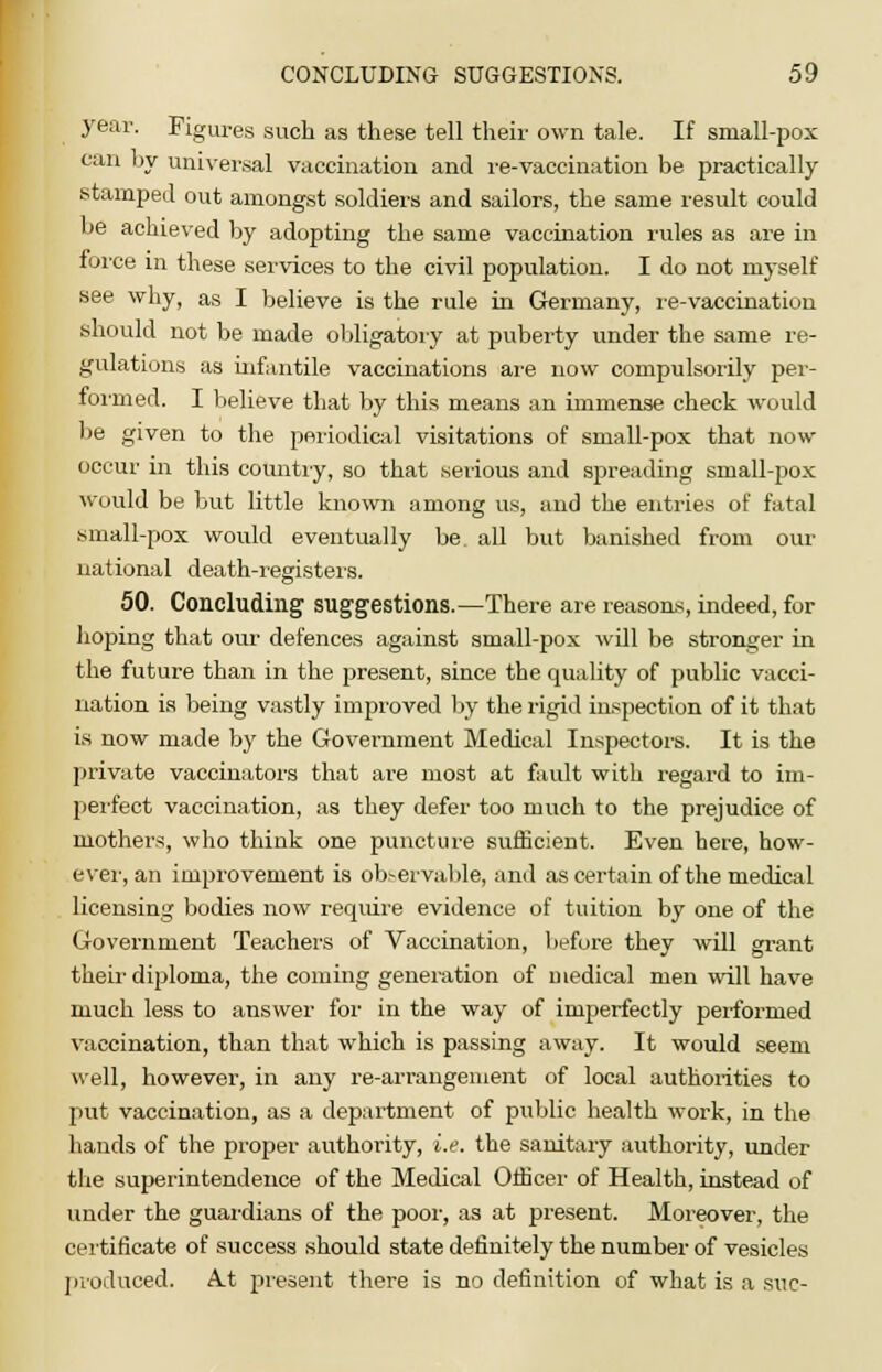 year. Figures such as these tell their own tale. If small-pox can by universal vaccination and re-vaccination be practically stamped out amongst soldiers and sailors, the same result could be achieved by adopting the same vaccination rules as are in force in these services to the civil population. I do not myself see why, as I believe is the rule in Germany, re-vaccination should not be made obligatory at puberty under the same re- gulations as infantile vaccinations are now compulsorily per- formed. I believe that by this means an immense check would be given to the periodical visitations of small-pox that now occur in this country, so that serious and spreading small-pox would be but little known among us, and the entries of fatal small-pox would eventually be all but banished from our national death-registers. 50. Concluding suggestions.—There are reasons, indeed, for hoping that our defences against small-pox will be stronger in the future than in the present, since the quality of public vacci- nation is being vastly improved by the rigid inspection of it that is now made by the Government Medical Inspectors. It is the private vaccinators that are most at fault with regard to im- perfect vaccination, as they defer too much to the prejudice of mothers, who think one puncture sufficient. Even here, how- ever, an improvement is observable, and as certain of the medical licensing bodies now require evidence of tuition by one of the Government Teachers of Vaccination, before they will grant their diploma, the coming generation of medical men will have much less to answer for in the way of imperfectly performed vaccination, than that which is passing away. It would seem well, however, in any re-arrangement of local authorities to put vaccination, as a department of public health work, in the hands of the proper authority, i.e. the sanitary authority, under the superintendence of the Medical Officer of Health, instead of under the guardians of the poor, as at present. Moreover, the certificate of success should state definitely the number of vesicles produced. A.t present there is no definition of what is a sue-