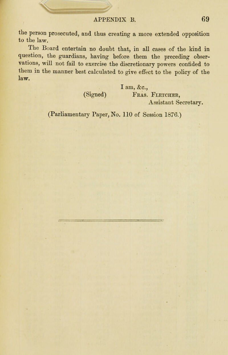 the person prosecuted, and thus creating a more extended opposition to the law. The Board entertain no doubt that, in all cases of the kind in question, the guardians, having before them the preceding obser- vations, will not fail to exercise the discretionary powers confided to them in the manner best calculated to give effect to the policy of the law. I am, &c, (Signed) Fras. Fletcheb, Assistant Secretary. (Parliamentary Paper, No. 110 of Session 1876.)