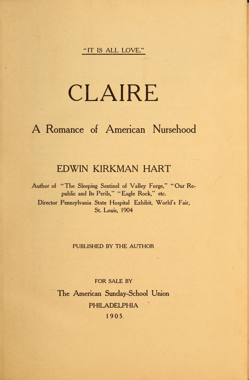 IT IS ALL LOVE. CLAIRE A Romance of American Nursehood EDWIN KIRKMAN HART Author of The Sleeping Sentinel of Valley Forge, Our Re- public and Its Perils, Eagle Rock, etc. Director Pennsylvania State Hospital Exhibit, World's Fair, St. Louis, 1904 PUBLISHED BY THE AUTHOR FOR SALE BY The American Sunday-School Union PHILADELPHIA 1905.