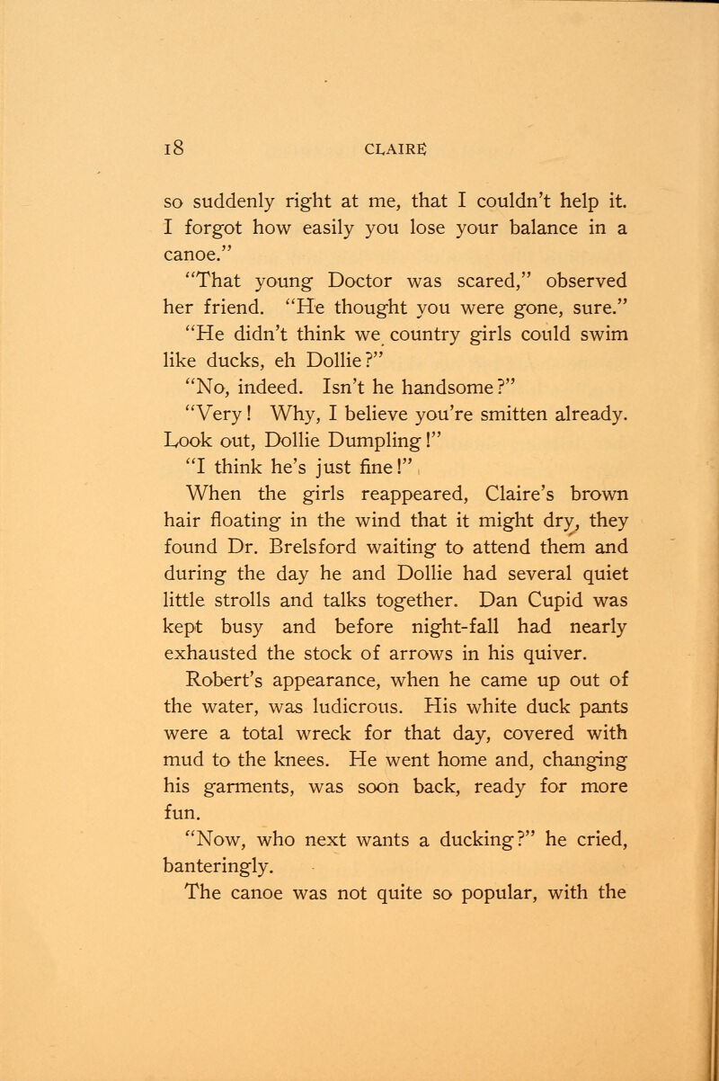 so suddenly right at me, that I couldn't help it. I forgot how easily you lose your balance in a canoe. That young Doctor was scared, observed her friend. He thought you were gone, sure. He didn't think we country girls could swim like ducks, eh Dollie? No, indeed. Isn't he handsome? Very! Why, I believe you're smitten already. Look out, Dollie Dumpling! I think he's just fine! When the girls reappeared, Claire's brown hair floating in the wind that it might dry, they found Dr. Brelsford waiting to attend them and during the day he and Dollie had several quiet little strolls and talks together. Dan Cupid was kept busy and before night-fall had nearly exhausted the stock of arrows in his quiver. Robert's appearance, when he came up out of the water, was ludicrous. His white duck pants were a total wreck for that day, covered with mud to the knees. He went home and, changing his garments, was soon back, ready for more fun. Now, who next wants a ducking? he cried, banteringly. The canoe was not quite so popular, with the