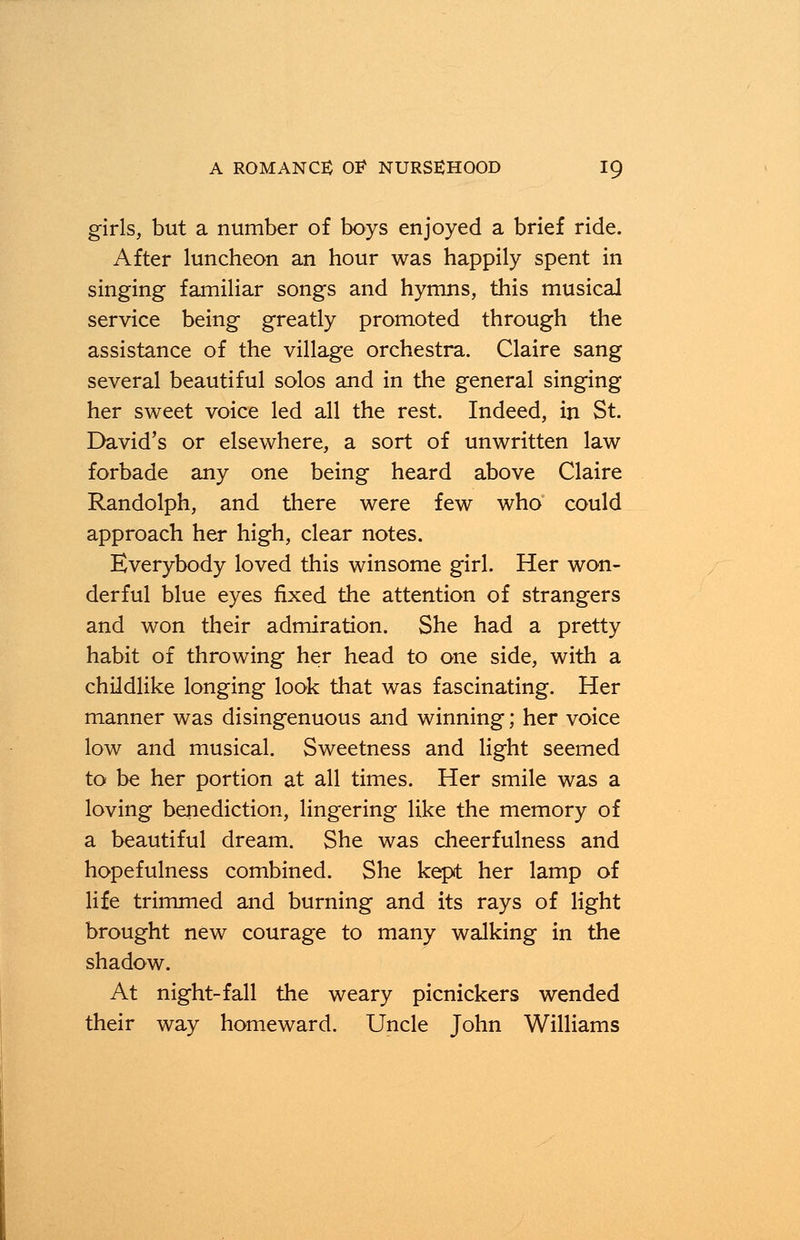 girls, but a number of boys enjoyed a brief ride. After luncheon an hour was happily spent in singing familiar songs and hymns, this musical service being greatly promoted through the assistance of the village orchestra. Claire sang several beautiful solos and in the general singing her sweet voice led all the rest. Indeed, in St. David's or elsewhere, a sort of unwritten law forbade any one being heard above Claire Randolph, and there were few who could approach her high, clear notes. Everybody loved this winsome girl. Her won- derful blue eyes fixed the attention of strangers and won their admiration. She had a pretty habit of throwing her head to one side, with a childlike longing look that was fascinating. Her manner was disingenuous and winning; her voice low and musical. Sweetness and light seemed to be her portion at all times. Her smile was a loving benediction, lingering like the memory of a beautiful dream. She was cheerfulness and hopefulness combined. She kept her lamp of life trimmed and burning and its rays of light brought new courage to many walking in the shadow. At night-fall the weary picnickers wended their way homeward. Uncle John Williams
