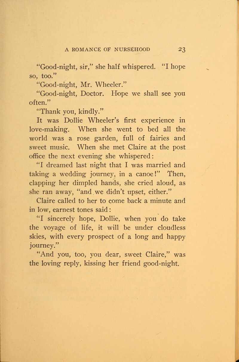 Good-night, sir, she half whispered. I hope so, too. Good-night, Mr. Wheeler. Good-night, Doctor. Hope we shall see you often. Thank you, kindly. It was Dollie Wheeler's first experience in love-making. When she went to bed all the world was a rose garden, full of fairies and sweet music. When she met Claire at the post office the next evening she whispered: I dreamed last night that I was married and taking a wedding journey, in a canoe! Then, clapping her dimpled hands, she cried aloud, as she ran away, and.we didn't upset, either. Claire called to her to come back a minute and in low, earnest tones said: I sincerely hope, Dollie, when you do take the voyage of life, it will be under cloudless skies, with every prospect of a long and happy journey. And you, too, you dear, sweet Claire, was the loving reply, kissing her friend good-night.