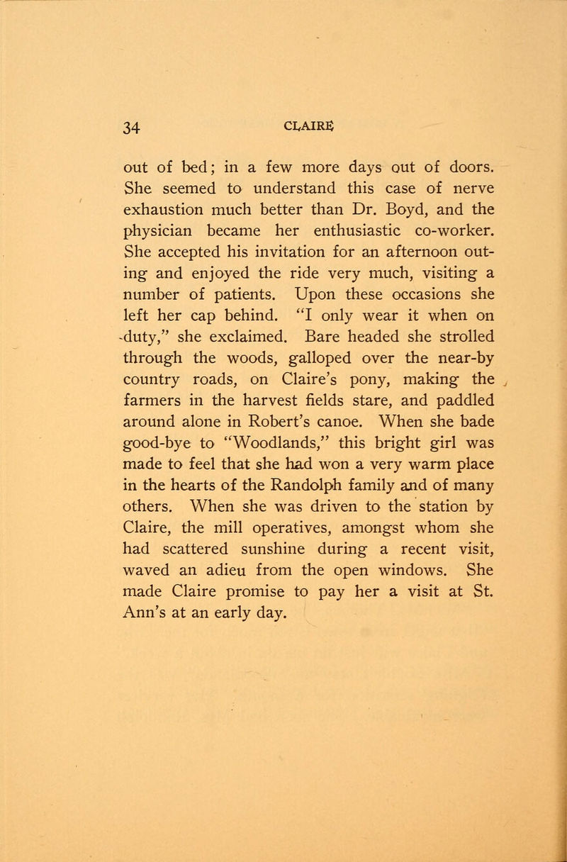 out of bed; in a few more days out of doors. She seemed to understand this case of nerve exhaustion much better than Dr. Boyd, and the physician became her enthusiastic co-worker. She accepted his invitation for an afternoon out- ing and enjoyed the ride very much, visiting a number of patients. Upon these occasions she left her cap behind. I only wear it when on -duty/' she exclaimed. Bare headed she strolled through the woods, galloped over the near-by country roads, on Claire's pony, making the farmers in the harvest fields stare, and paddled around alone in Robert's canoe. When she bade good-bye to Woodlands, this bright girl was made to feel that she had won a very warm place in the hearts of the Randolph family and of many others. When she was driven to the station by Claire, the mill operatives, amongst whom she had scattered sunshine during a recent visit, waved an adieu from the open windows. She made Claire promise to pay her a visit at St. Ann's at an early day.