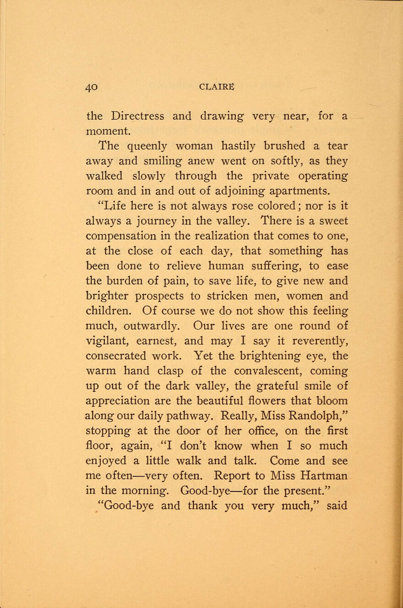 the Directress and drawing very near, for a moment. The queenly woman hastily brushed a tear away and smiling anew went on softly, as they walked slowly through the private operating room and in and out of adjoining apartments. Life here is not always rose colored; nor is it always a journey in the valley. There is a sweet compensation in the realization that comes to one, at the close of each day, that something has been done to relieve human suffering, to ease the burden of pain, to save life, to give new and brighter prospects to stricken men, women and children. Of course we do not show this feeling much, outwardly. Our lives are one round of vigilant, earnest, and may I say it reverently, consecrated work. Yet the brightening eye, the warm hand clasp of the convalescent, coming up out of the dark valley, the grateful smile of appreciation are the beautiful flowers that bloom along our daily pathway. Really, Miss Randolph, stopping at the door of her office, on the first floor, again, I don't know when I so much enjoyed a little walk and talk. Come and see me often—very often. Report to Miss Hartman in the morning. Good-bye—for the present. Good-bye and thank you very much, said