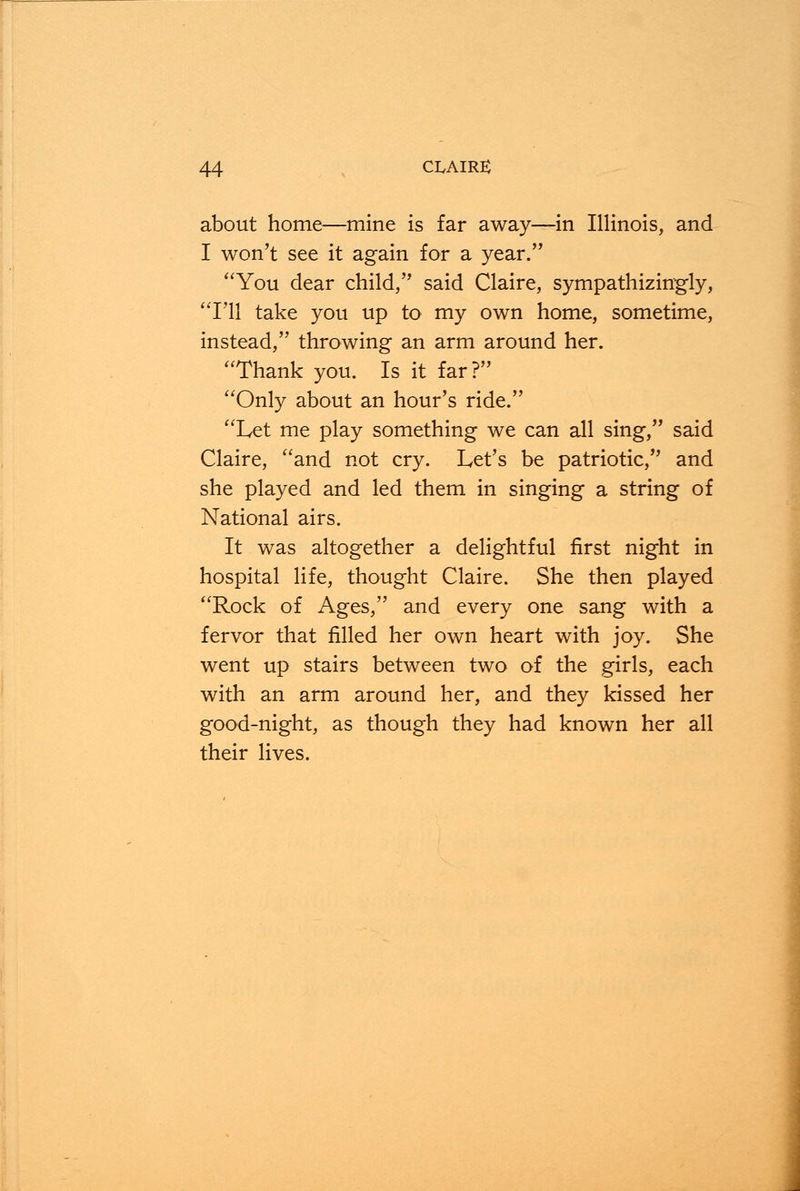 about home—mine is far away—in Illinois, and I won't see it again for a year. You dear child, said Claire, sympathizingly, I'll take you up to my own home, sometime, instead, throwing an arm around her. Thank you. Is it far? Only about an hour's ride. Let me play something we can all sing, said Claire, and not cry. Let's be patriotic, and she played and led them in singing a string of National airs. It was altogether a delightful first night in hospital life, thought Claire. She then played Rock of Ages, and every one sang with a fervor that filled her own heart with joy. She went up stairs between two of the girls, each with an arm around her, and they kissed her good-night, as though they had known her all their lives.