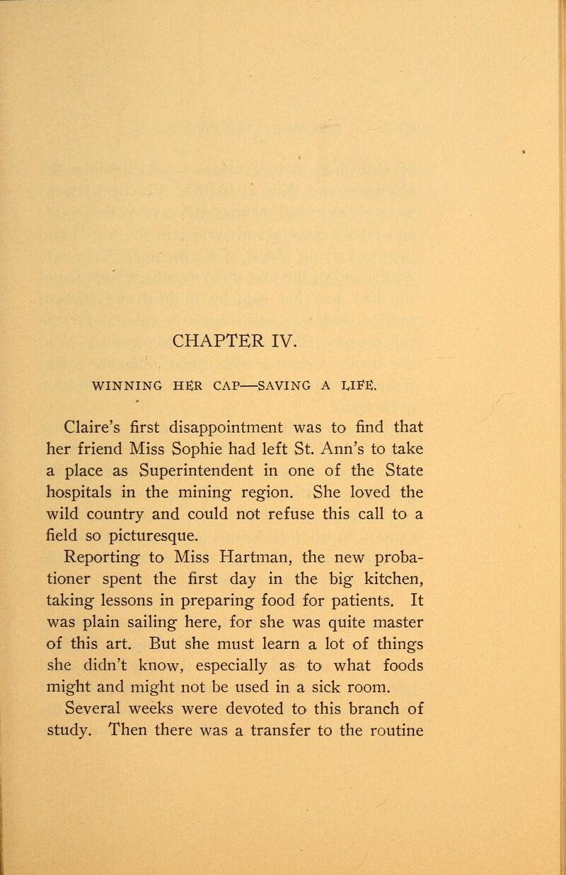 CHAPTER IV. WINNING H£R CAP—SAVING A U^E. Claire's first disappointment was to find that her friend Miss Sophie had left St. Ann's to take a place as Superintendent in one of the State hospitals in the mining region. She loved the wild country and could not refuse this call to a field so picturesque. Reporting to Miss Hartman, the new proba- tioner spent the first day in the big kitchen, taking lessons in preparing food for patients. It was plain sailing here, for she was quite master of this art. But she must learn a lot of things she didn't know, especially as to what foods might and might not be used in a sick room. Several weeks were devoted to this branch of study. Then there was a transfer to the routine