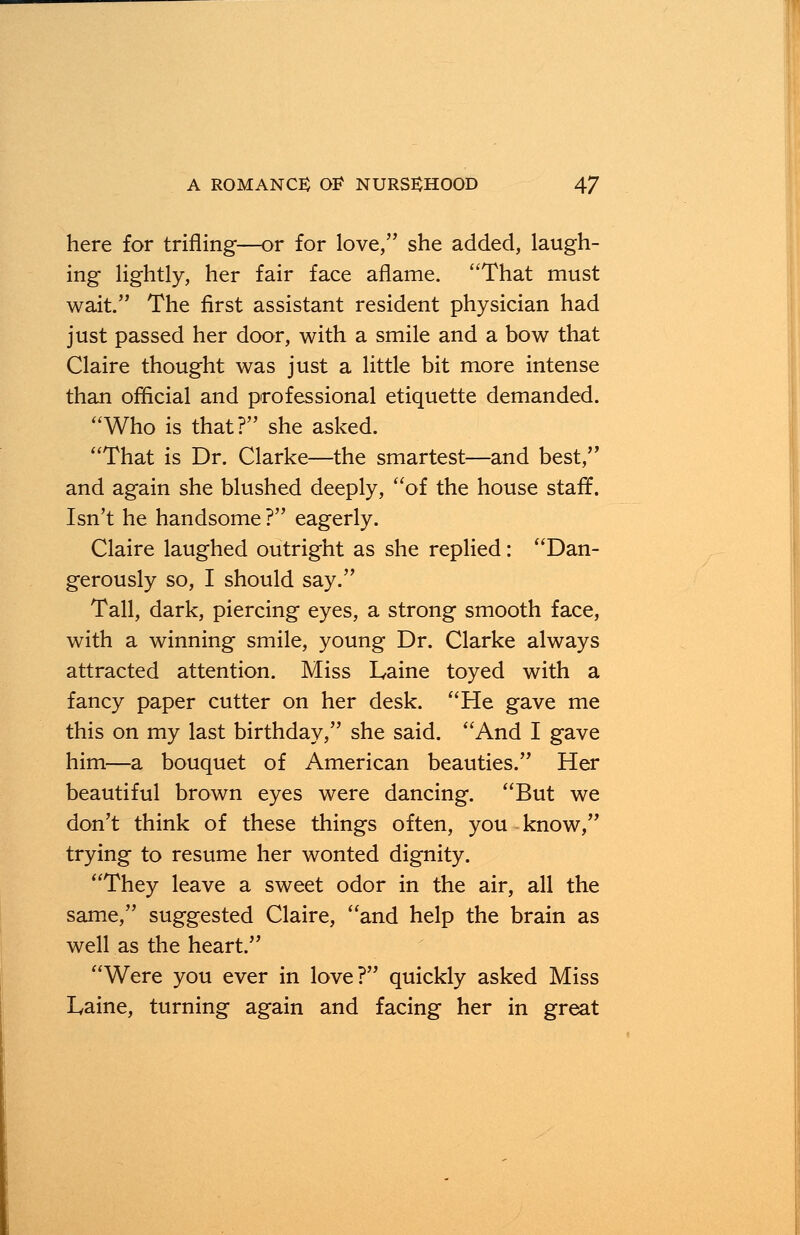 here for trifling—or for love, she added, laugh- ing lightly, her fair face aflame. That must wait. The first assistant resident physician had just passed her door, with a smile and a bow that Claire thought was just a little bit more intense than official and professional etiquette demanded. Who is that? she asked. That is Dr. Clarke—the smartest—and best, and again she blushed deeply, of the house staff. Isn't he handsome ? eagerly. Claire laughed outright as she replied: Dan- gerously so, I should say. Tall, dark, piercing eyes, a strong smooth face, with a winning smile, young Dr. Clarke always attracted attention. Miss Laine toyed with a fancy paper cutter on her desk. He gave me this on my last birthday, she said. And I gave him—a bouquet of American beauties. Her beautiful brown eyes were dancing. But we don't think of these things often, you know, trying to resume her wonted dignity. They leave a sweet odor in the air, all the same, suggested Claire, and help the brain as well as the heart. Were you ever in love? quickly asked Miss Laine, turning again and facing her in great