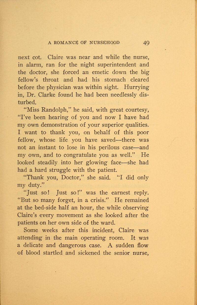 next cot. Claire was near and while the nurse, in alarm, ran for the night superintendent and the doctor, she forced an emetic down the big fellow's throat and had his stomach cleared before the physician was within sight. Hurrying in, Dr. Clarke found he had been needlessly dis- turbed. Miss Randolph, he said, with great courtesy, I've been hearing of you and now I have had my own demonstration of your superior qualities. I want to thank you, on behalf of this poor fellow, whose life you have saved—there was not an instant to lose in his perilous case—and my own, and to congratulate you as well. He looked steadily into her glowing face—she had had a hard struggle with the patient. Thank you, Doctor, she said. I did only my duty. Just so! Just so! was the earnest reply. But so many forget, in a crisis. He remained at the bed-side half an hour, the while observing Claire's every movement as she looked after the patients on her own side of the ward. Some weeks after this incident, Claire was attending in the main operating room. It was a delicate and dangerous case. A sudden flow of blood startled and sickened the senior nurse,