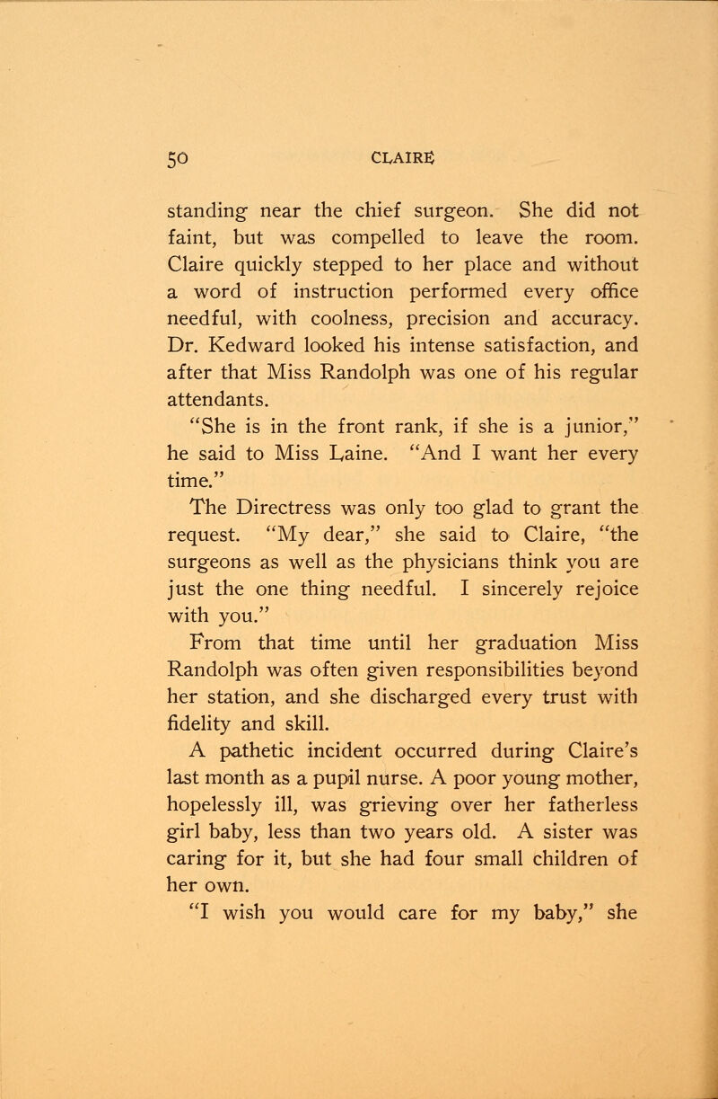 standing near the chief surgeon. She did not faint, but was compelled to leave the room. Claire quickly stepped to her place and without a word of instruction performed every office needful, with coolness, precision and accuracy. Dr. Kedward looked his intense satisfaction, and after that Miss Randolph was one of his regular attendants. She is in the front rank, if she is a junior, he said to Miss Laine. And I want her every time. The Directress was only too glad to grant the request. My dear, she said to Claire, the surgeons as well as the physicians think you are just the one thing needful. I sincerely rejoice with you. From that time until her graduation Miss Randolph was often given responsibilities beyond her station, and she discharged every trust with fidelity and skill. A pathetic incident occurred during Claire's last month as a pupil nurse. A poor young mother, hopelessly ill, was grieving over her fatherless girl baby, less than two years old. A sister was caring for it, but she had four small children of her own. I wish you would care for my baby, she