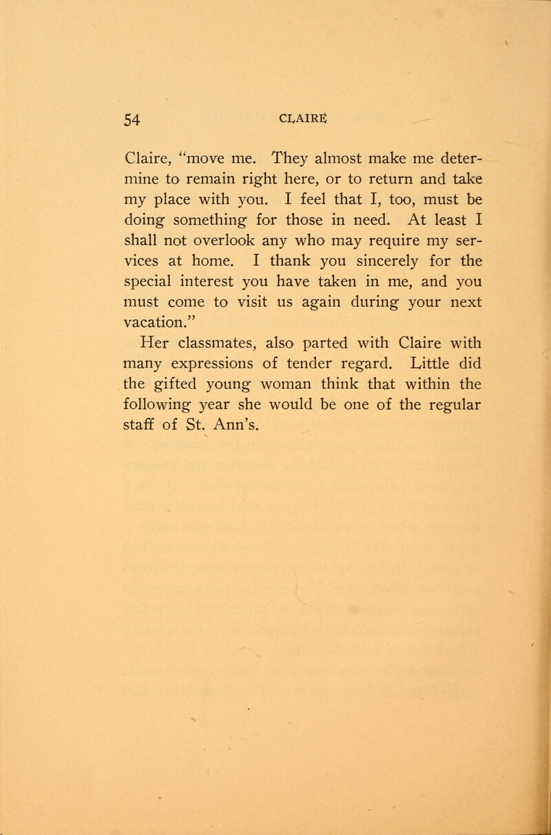 Claire, ''move me. They almost make me deter- mine to remain right here, or to return and take my place with you. I feel that I, too, must be doing something for those in need. At least I shall not overlook any who may require my ser- vices at home. I thank you sincerely for the special interest you have taken in me, and you must come to visit us again during your next vacation. Her classmates, also parted with Claire with many expressions of tender regard. Little did the gifted young woman think that within the following year she would be one of the regular staff of St. Ann's.