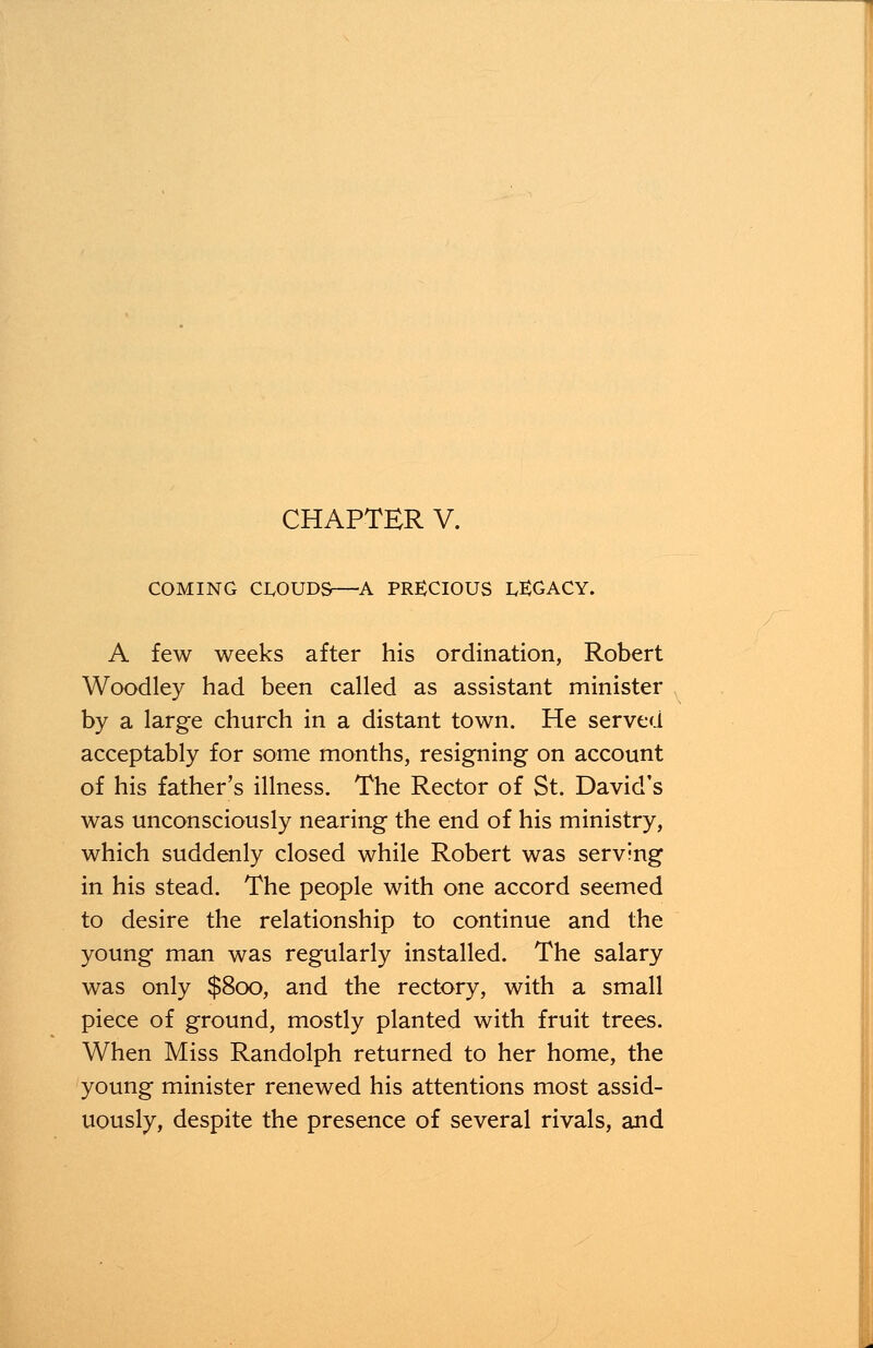 CHAPTER V. COMING CLOUDS—A PRECIOUS LEGACY. A few weeks after his ordination, Robert Woodley had been called as assistant minister by a large church in a distant town. He served acceptably for some months, resigning on account of his father's illness. The Rector of St. David's was unconsciously nearing the end of his ministry, which suddenly closed while Robert was serving in his stead. The people with one accord seemed to desire the relationship to continue and the young man was regularly installed. The salary was only $800, and the rectory, with a small piece of ground, mostly planted with fruit trees. When Miss Randolph returned to her home, the young minister renewed his attentions most assid- uously, despite the presence of several rivals, and