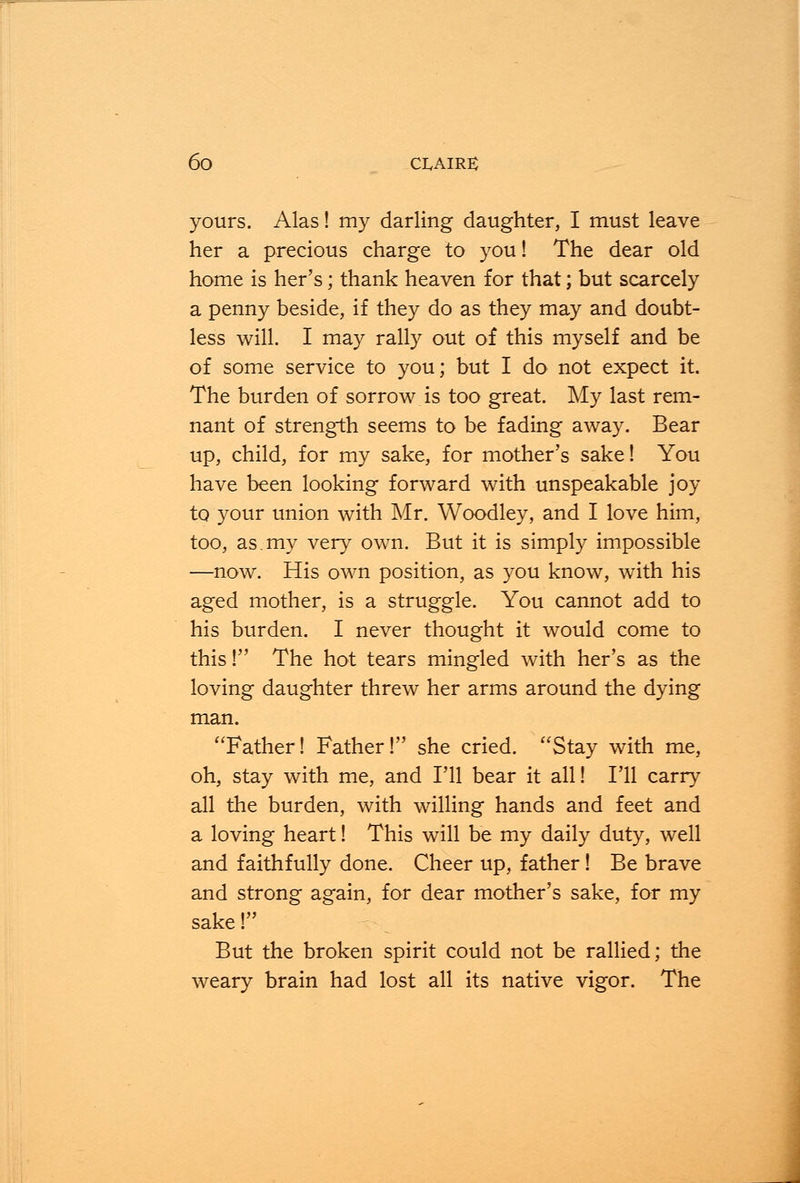 yours. Alas! my darling daughter, I must leave her a precious charge to you! The dear old home is her's; thank heaven for that; but scarcely a penny beside, if they do as they may and doubt- less will. I may rally out of this myself and be of some service to you; but I do not expect it. The burden of sorrow is too great. My last rem- nant of strength seems to be fading away. Bear up, child, for my sake, for mother's sake! You have been looking forward with unspeakable joy to your union with Mr. Woodley, and I love him, too, as.my very own. But it is simply impossible —now. His own position, as you know, with his aged mother, is a struggle. You cannot add to his burden. I never thought it would come to this ! The hot tears mingled with her's as the loving daughter threw her arms around the dying man. Father! Father! she cried. Stay with me, oh, stay with me, and I'll bear it all! I'll carry all the burden, with willing hands and feet and a loving heart! This will be my daily duty, well and faithfully done. Cheer up, father! Be brave and strong again, for dear mother's sake, for my sake! But the broken spirit could not be rallied; the weary brain had lost all its native vigor. The