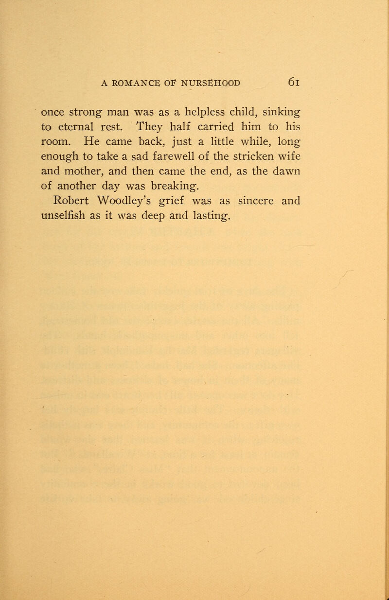once strong man was as a helpless child, sinking to eternal rest. They half carried him to his room. He came back, just a little while, long enough to take a sad farewell of the stricken wife and mother, and then came the end, as the dawn of another day was breaking. Robert Woodley's grief was as sincere and unselfish as it was deep and lasting.