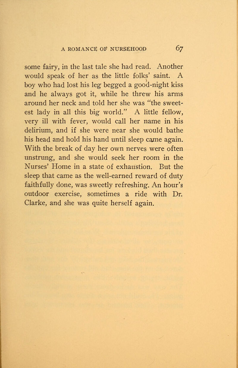 some fairy, in the last tale she had read. Another would speak of her as the little folks' saint. A boy who had lost his leg begged a good-night kiss and he always got it, while he threw his arms around her neck and told her she was the sweet- est lady in all this big world. A little fellow, very ill with fever, would call her name in his delirium, and if she were near she would bathe his head and hold his hand until sleep came again. With the break of day her own nerves were often unstrung, and she would seek her room in the Nurses' Home in a state of exhaustion. But the sleep that came as the well-earned reward of duty faithfully done, was sweetly refreshing. An hour's outdoor exercise, sometimes a ride with Dr. Clarke, and she was quite herself again.