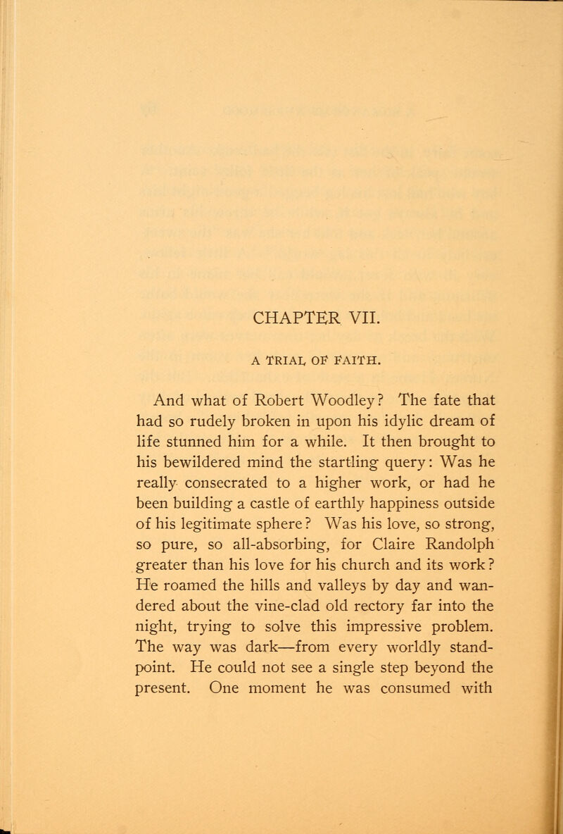 A TRIAI, OF FAITH. And what of Robert Woodley? The fate that had so rudely broken in upon his idylic dream of life stunned him for a while. It then brought to his bewildered mind the startling query: Was he really consecrated to a higher work, or had he been building a castle of earthly happiness outside of his legitimate sphere ? Was his love, so strong, so pure, so all-absorbing, for Claire Randolph greater than his love for his church and its work ? He roamed the hills and valleys by day and wan- dered about the vine-clad old rectory far into the night, trying to solve this impressive problem. The way was dark—from every worldly stand- point. He could not see a single step beyond the present. One moment he was consumed with