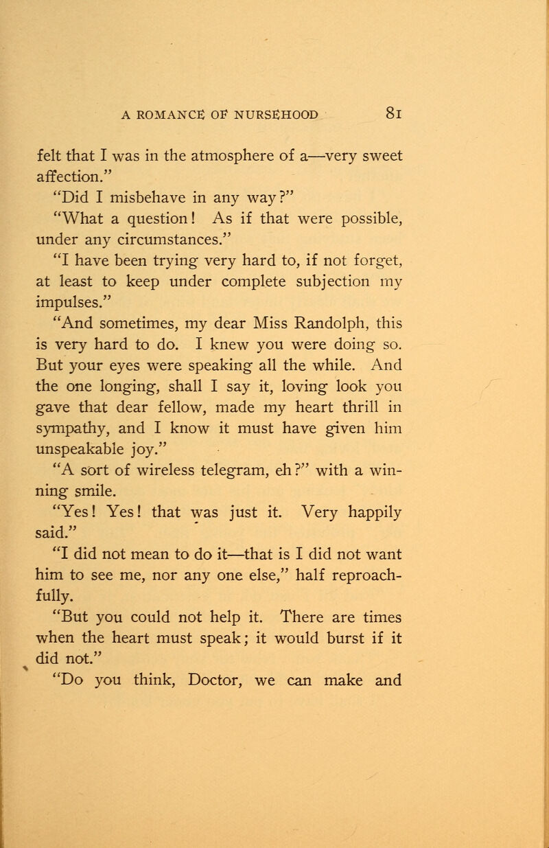 felt that I was in the atmosphere of a—very sweet affection. Did I misbehave in any way? What a question! As if that were possible, under any circumstances. I have been trying very hard to, if not forget, at least to keep under complete subjection my impulses. And sometimes, my dear Miss Randolph, this is very hard to do. I knew you were doing so. But your eyes were speaking all the while. And the one longing, shall I say it, loving look you gave that dear fellow, made my heart thrill in sympathy, and I know it must have given him unspeakable joy. A sort of wireless telegram, eh ? with a win- ning smile. Yes! Yes! that was just it. Very happily said. I did not mean to do it—that is I did not want him to see me, nor any one else, half reproach- fully. But you could not help it. There are times when the heart must speak; it would burst if it did not. Do you think, Doctor, we can make and