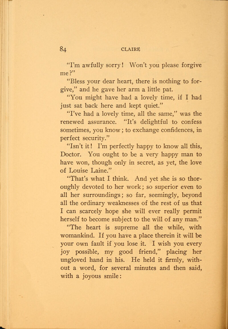 I'm awfully sorry! Won't you please forgive me? Bless your dear heart, there is nothing to for- give, and he gave her arm a little pat. You might have had a lovely time, if I had just sat back here and kept quiet. I've had a lovely time, all the same, was the renewed assurance. It's delightful to confess sometimes, you know; to exchange confidences, in perfect security. Isn't it! I'm perfectly happy to know all this, Doctor. You ought to be a very happy man to have won, though only in secret, as yet, the love of Louise Laine. That's what I think. And yet she is so thor- oughly devoted to her work; so superior even to all her surroundings; so far, seemingly, beyond all the ordinary weaknesses of the rest of us that I can scarcely hope she will ever really permit herself to become subject to the will of any man. The heart is supreme all the while, with womankind. If you have a place therein it will be your own fault if you lose it. I wish you every joy possible, my good friend, placing her ungloved hand in his. He held it firmly, with- out a word, for several minutes and then said, with a joyous smile: