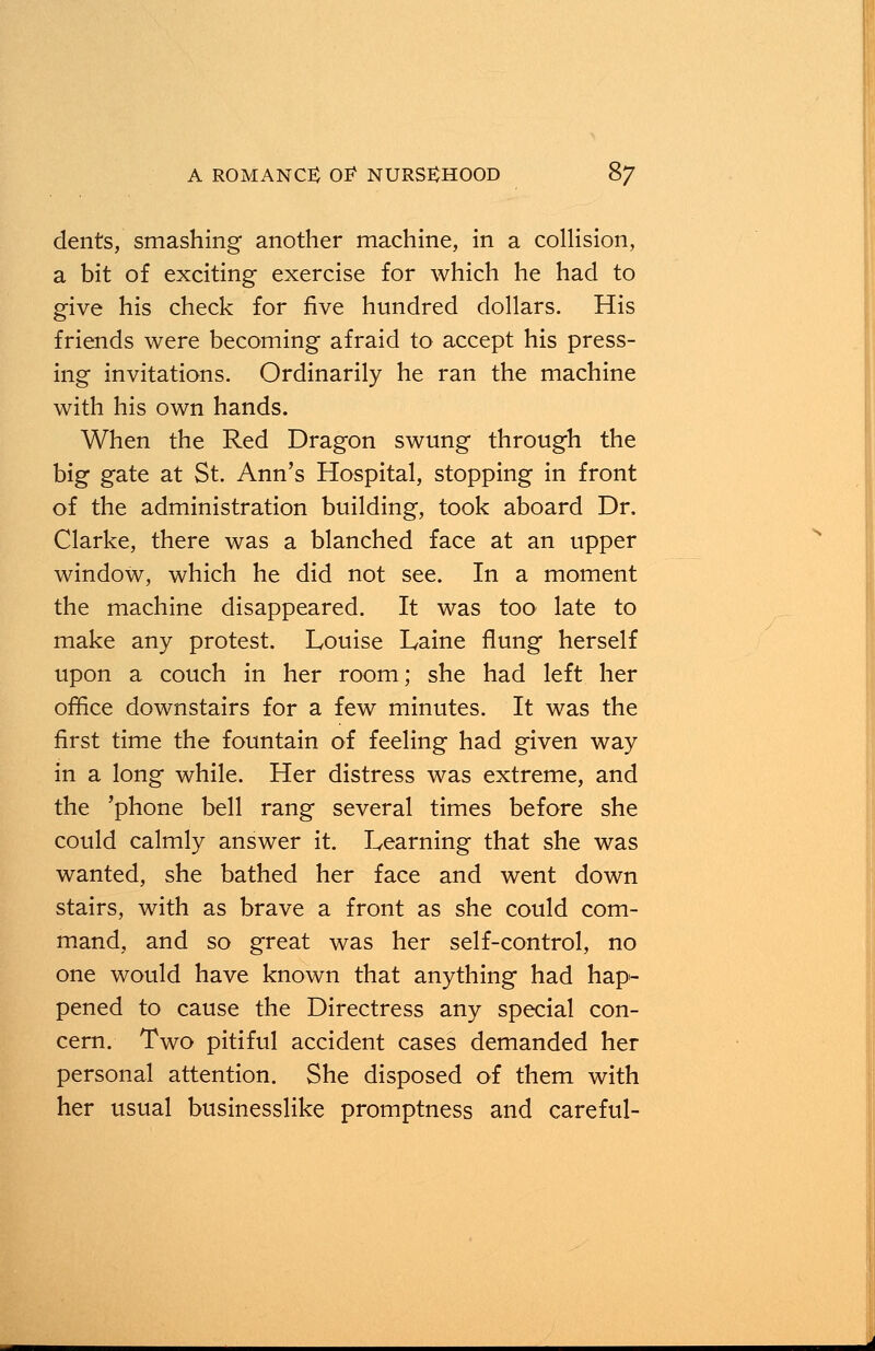 dents, smashing another machine, in a collision, a bit of exciting exercise for which he had to give his check for five hundred dollars. His friends were becoming afraid to accept his press- ing invitations. Ordinarily he ran the machine with his own hands. When the Red Dragon swung through the big gate at St. Ann's Hospital, stopping in front of the administration building, took aboard Dr. Clarke, there was a blanched face at an upper window, which he did not see. In a moment the machine disappeared. It was too late to make any protest. Louise Laine flung herself upon a couch in her room; she had left her office downstairs for a few minutes. It was the first time the fountain of feeling had given way in a long while. Her distress was extreme, and the 'phone bell rang several times before she could calmly answer it. Learning that she was wanted, she bathed her face and went down stairs, with as brave a front as she could com- mand, and so great was her self-control, no one would have known that anything had hap- pened to cause the Directress any special con- cern. Two pitiful accident cases demanded her personal attention. She disposed of them with her usual businesslike promptness and careful-