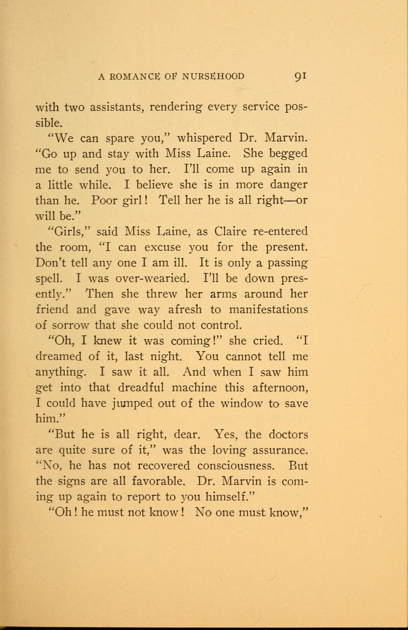 with two assistants, rendering every service pos- sible. We can spare you, whispered Dr. Marvin. Go up and stay with Miss Laine. She begged me to send you to her. I'll come up again in a little while. I believe she is in more danger than he. Poor girl! Tell her he is all right—or will be. Girls/' said Miss Laine, as Claire re-entered the room, I can excuse you for the present. Don't tell any one I am ill. It is only a passing spell. I was over-wearied. I'll be down pres- ently. Then she threw her arms around her friend and gave way afresh to manifestations of sorrow that she could not control. Oh, I knew it was coming! she cried. I dreamed of it, last night. You cannot tell me anything. I saw it all. And when I saw him get into that dreadful machine this afternoon, I could have jumped out of the window to save him. But he is all right, dear. Yes, the doctors are quite sure of it, was the loving assurance. No, he has not recovered consciousness. But the signs are all favorable. Dr. Marvin is com- ing up again to report to you himself. Oh ! he must not know! No one must know,