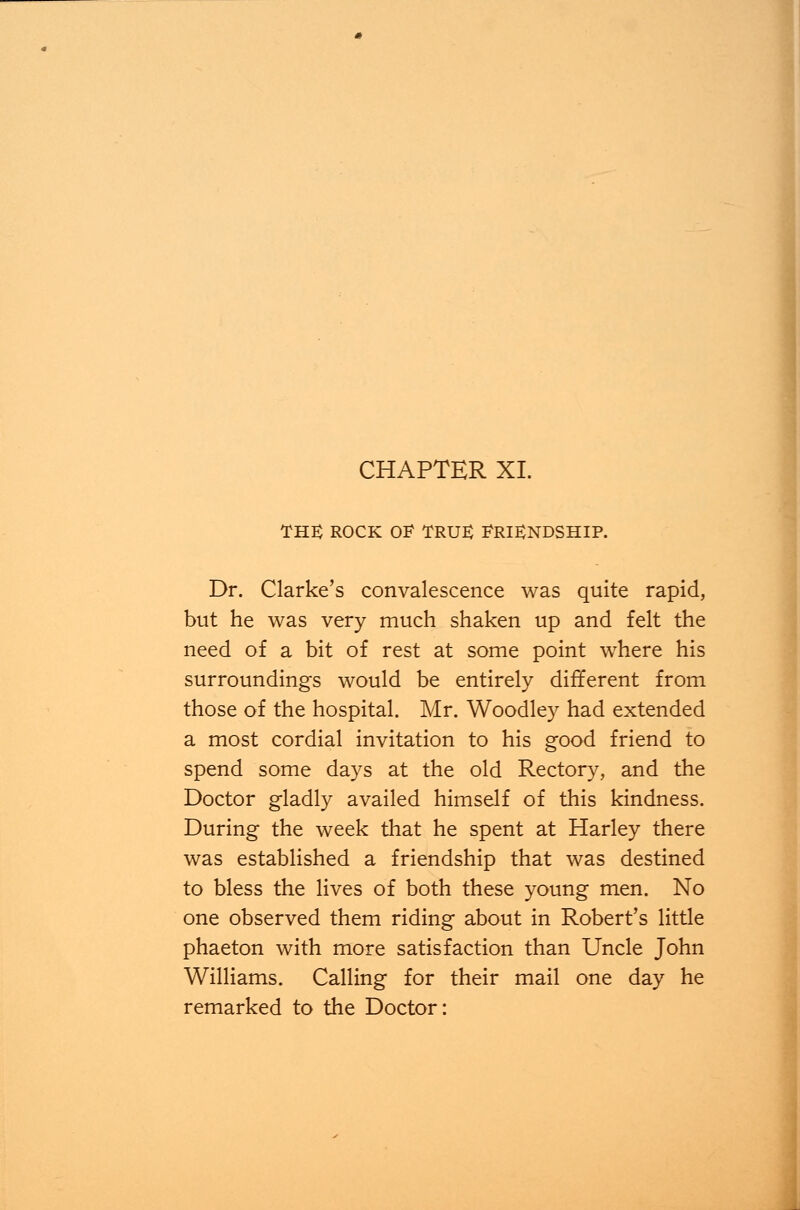 the rock of true: Friendship. Dr. Clarke's convalescence was quite rapid, but he was very much shaken up and felt the need of a bit of rest at some point where his surroundings would be entirely different from those of the hospital. Mr. Woodley had extended a most cordial invitation to his good friend to spend some days at the old Rectory, and the Doctor gladly availed himself of this kindness. During the week that he spent at Harley there was established a friendship that was destined to bless the lives of both these young men. No one observed them riding about in Robert's little phaeton with more satisfaction than Uncle John Williams. Calling for their mail one day he remarked to the Doctor: