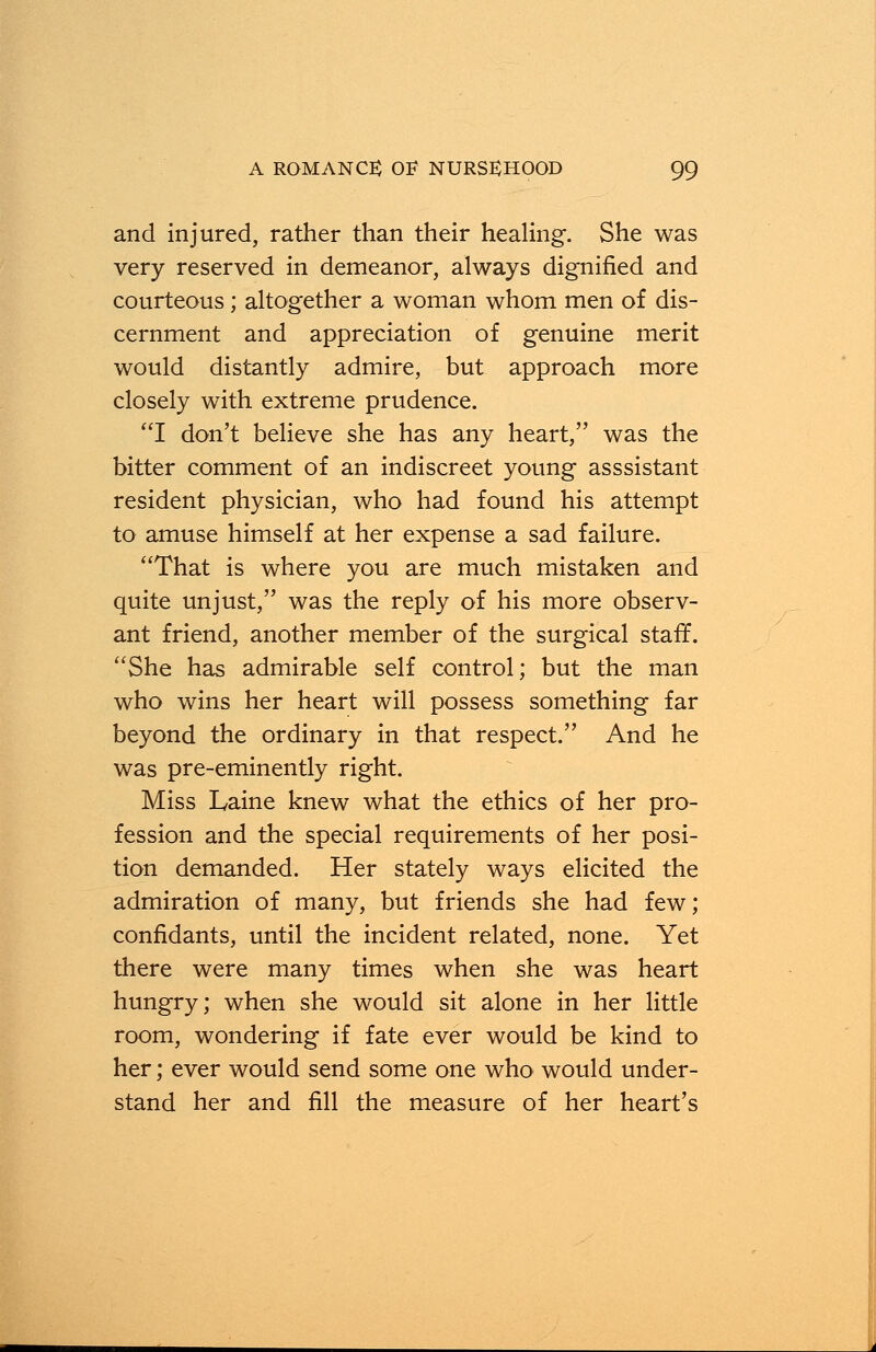 and injured, rather than their healing. She was very reserved in demeanor, always dignified and courteous; altogether a woman whom men of dis- cernment and appreciation of genuine merit would distantly admire, but approach more closely with extreme prudence. I don't believe she has any heart, was the bitter comment of an indiscreet young asssistant resident physician, who had found his attempt to amuse himself at her expense a sad failure. That is where you are much mistaken and quite unjust, was the reply of his more observ- ant friend, another member of the surgical staff. She has admirable self control; but the man who wins her heart will possess something far beyond the ordinary in that respect. And he was pre-eminently right. Miss Laine knew what the ethics of her pro- fession and the special requirements of her posi- tion demanded. Her stately ways elicited the admiration of many, but friends she had few; confidants, until the incident related, none. Yet there were many times when she was heart hungry; when she would sit alone in her little room, wondering if fate ever would be kind to her; ever would send some one who would under- stand her and fill the measure of her heart's