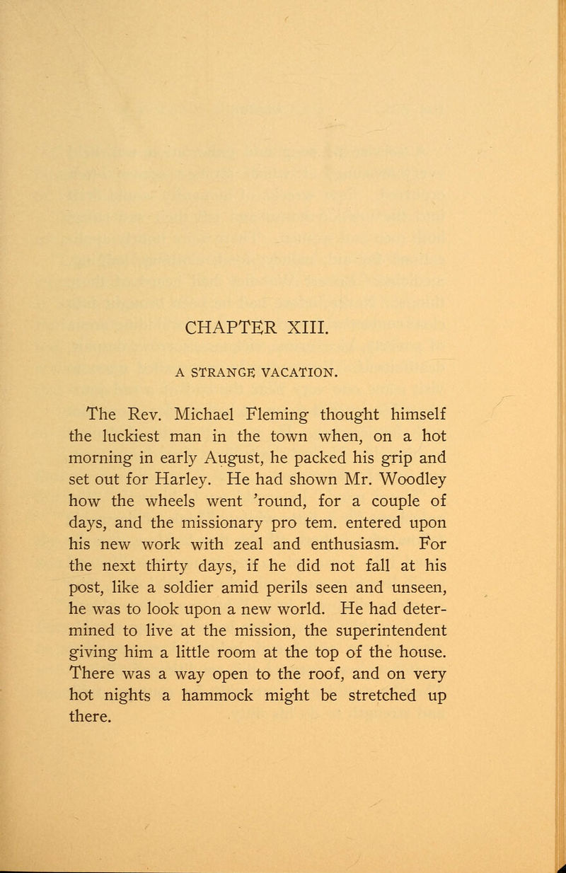A STRANGE VACATION. The Rev. Michael Fleming thought himself the luckiest man in the town when, on a hot morning in early August, he packed his grip and set out for Harley. He had shown Mr. Woodley how the wheels went 'round, for a couple of days, and the missionary pro tern, entered upon his new work with zeal and enthusiasm. For the next thirty days, if he did not fall at his post, like a soldier amid perils seen and unseen, he was to look upon a new world. He had deter- mined to live at the mission, the superintendent giving him a little room at the top of the house. There was a way open to the roof, and on very hot nights a hammock might be stretched up there.