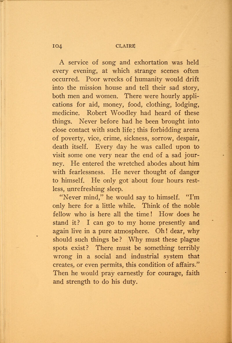 A service of song and exhortation was held every evening, at which strange scenes often occurred. Poor wrecks of humanity would drift into the mission house and tell their sad story, both men and women. There were hourly appli- cations for aid, money, food, clothing, lodging, medicine. Robert Woodley had heard of these things. Never before had he been brought into close contact with such life; this forbidding arena of poverty, vice, crime, sickness, sorrow, despair, death itself. Every day he was called upon to visit some one very near the end of a sad jour- ney. He entered the wretched abodes about him with fearlessness. He never thought of danger to himself. He only got about four hours rest- less, unrefreshing sleep. Never mind, he would say to himself. I'm only here for a little while. Think of the noble fellow who is here all the time! How does he stand it? I can go to my home presently and again live in a pure atmosphere. Oh! dear, why should such things be? Why must these plague spots exist? There must be something terribly wrong in a social and industrial system that creates, or even permits, this condition of affairs. Then he would pray earnestly for courage, faith and strength to do his duty.