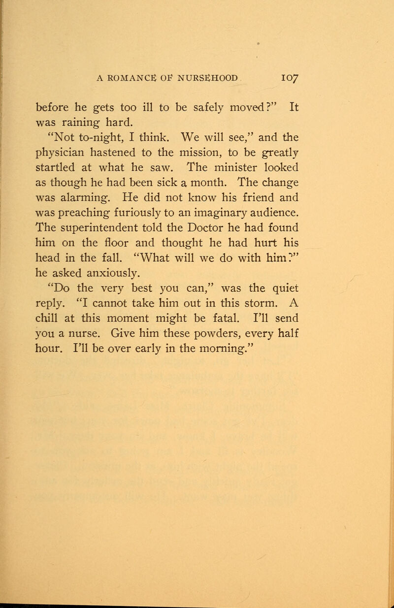 before he gets too ill to be safely moved? It was raining hard. Not to-night, I think. We will see, and the physician hastened to the mission, to be greatly startled at what he saw. The minister looked as though he had been sick a month. The change was alarming. He did not know his friend and was preaching furiously to an imaginary audience. The superintendent told the Doctor he had found him on the floor and thought he had hurt his head in the fall. What will we do with him? he asked anxiously. Do the very best you can, was the quiet reply. I cannot take him out in this storm. A chill at this moment might be fatal. I'll send you a nurse. Give him these powders, every half hour. I'll be over early in the morning.