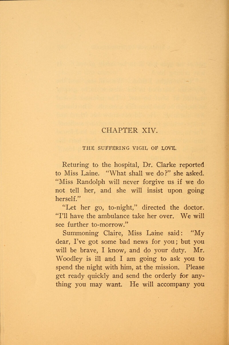 the: suffering vigil, of LOV£. Returing to the hospital, Dr. Clarke reported to Miss Laine. What shall we do? she asked. Miss Randolph will never forgive us if we do not tell her, and she will insist upon going herself. Let her go, to-night, directed the doctor. I'll have the ambulance take her over. We will see further to-morrow. Summoning Claire, Miss Laine said: My dear, I've got some bad news for you; but you will be brave, I know, and do your duty. Mr. Woodley is ill and I am going to ask you to spend the night with him, at the mission. Please get ready quickly and send the orderly for any- thing you may want. He will accompany you