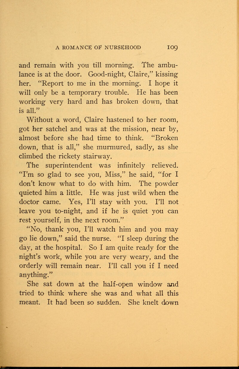 and remain with you till morning. The ambu- lance is at the door. Good-night, Claire, kissing her. Report to me in the morning. I hope it will only be a temporary trouble. He has been working very hard and has broken down, that is all. Without a word, Claire hastened to her room, got her satchel and was at the mission, near by, almost before she had time to think. Broken down, that is all, she murmured, sadly, as she climbed the rickety stairway. The superintendent was infinitely relieved. I'm so glad to see you, Miss, he said, for I don't know what to do with him. The powder quieted him a little. He was just wild when the doctor came. Yes, I'll stay with you. I'll not leave you to-night, and if he is quiet you can rest yourself, in the next room. No, thank you, I'll watch him and you may go lie down, said the nurse. I sleep during the day, at the hospital. So I am quite ready for the night's work, while you are very weary, and the orderly will remain near. I'll call you if I need anything. She sat down at the half-open window and tried to think where she was and what all this meant. It had been so sudden. She knelt down