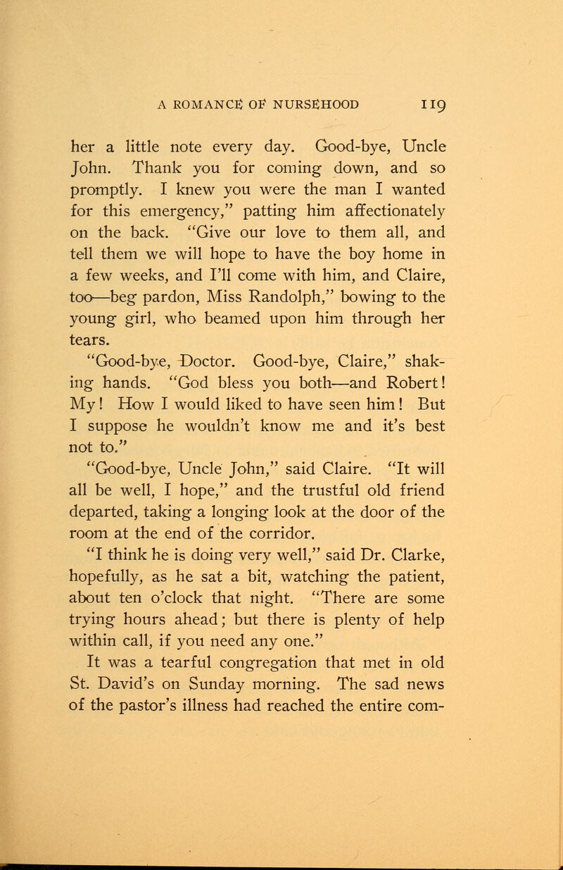 her a little note every day. Good-bye, Uncle John. Thank you for coming down, and so promptly. I knew you were the man I wanted for this emergency, patting him affectionately on the back. Give our love to them all, and tell them we will hope to have the boy home in a few weeks, and I'll come with him, and Claire, too—beg pardon, Miss Randolph, bowing to the young girl, who beamed upon him through her tears. Good-bye, ^Doctor. Good-bye, Claire, shak- ing hands. God bless you both—and Robert! My! How I would liked to have seen him! But I suppose he wouldn't know me and it's best not to. Good-bye, Uncle John, said Claire. It will all be well, I hope, and the trustful old friend departed, taking a longing look at the door of the room at the end of the corridor. I think he is doing very well, said Dr. Clarke, hopefully, as he sat a bit, watching the patient, about ten o'clock that night. There are some trying hours ahead; but there is plenty of help within call, if you need any one. It was a tearful congregation that met in old St. David's on Sunday morning. The sad news of the pastor's illness had reached the entire com-