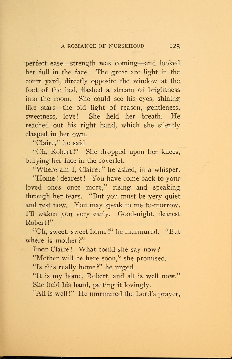 perfect ease—strength was coming—and looked her full in the face. The great arc light in the court yard, directly opposite the window at the foot of the bed, flashed a stream of brightness into the room. She could see his eyes, shining like stars—the old light of reason, gentleness, sweetness, love! She held her breath. He reached out his right hand, which she silently clasped in her own. Claire, he said. Oh, Robert! She dropped upon her knees, burying her face in the coverlet. Where am I, Claire? he asked, in a whisper. Home! dearest! You have come back to your loved ones once more, rising and speaking through her tears. But you must be very quiet and rest now. You may speak to me to-morrow. I'll waken you very early. Good-night, dearest Robert! Oh, sweet, sweet home ! he murmured. But where is mother? Poor Claire! What could she say now ? Mother will be here soon, she promised. Is this really home? he urged. It is my home, Robert, and all is well now. She held his hand, patting it lovingly. All is well! He murmured the Lord's prayer,