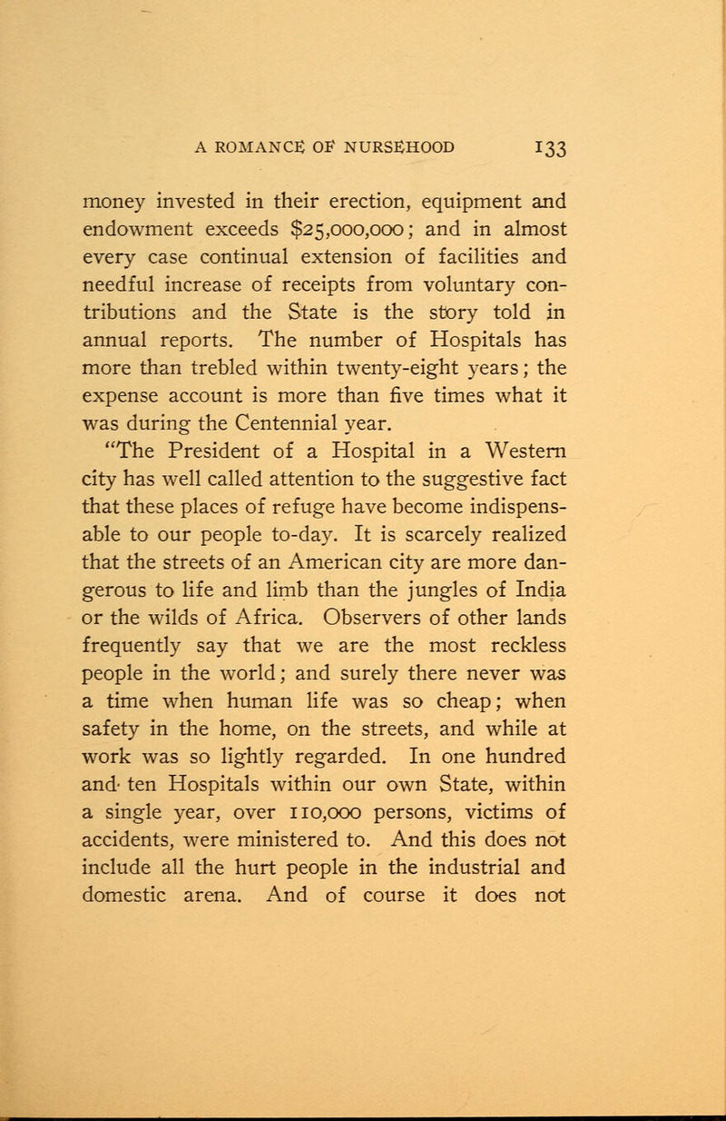 money invested in their erection, equipment and endowment exceeds $25,000,000; and in almost every case continual extension of facilities and needful increase of receipts from voluntary con- tributions and the State is the story told in annual reports. The number of Hospitals has more than trebled within twenty-eight years; the expense account is more than five times what it was during the Centennial year. The President of a Hospital in a Western city has well called attention to the suggestive fact that these places of refuge have become indispens- able to our people to-day. It is scarcely realized that the streets of an American city are more dan- gerous to life and limb than the jungles of India or the wilds of Africa. Observers of other lands frequently say that we are the most reckless people in the world; and surely there never was a time when human life was so cheap; when safety in the home, on the streets, and while at work was so lightly regarded. In one hundred and- ten Hospitals within our own State, within a single year, over 110,000 persons, victims of accidents, were ministered to. And this does not include all the hurt people in the industrial and domestic arena. And of course it does not