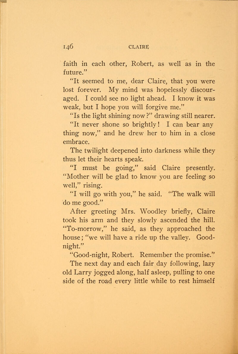 faith in each other, Robert, as well as in the future. It seemed to me, dear Claire, that you were lost forever. My mind was hopelessly discour- aged. I could see no light ahead. I know it was weak, but I hope you will forgive me. Is the light shining now ? drawing still nearer. It never shone so brightly! I can bear any thing now, and he drew her to him in a close embrace. The twilight deepened into darkness while they thus let their hearts speak. I must be going, said Claire presently. Mother will be glad to know you are feeling so well, rising. I will go with you, he said. The walk will do me good. After greeting Mrs. Woodley briefly, Claire took his arm and they slowly ascended the hill. To-morrow, he said, as they approached the house; we will have a ride up the valley. Good- night. Good-night, Robert. Remember the promise. The next day and each fair day following, lazy old Larry jogged along, half asleep, pulling to one side of the road every little while to rest himself