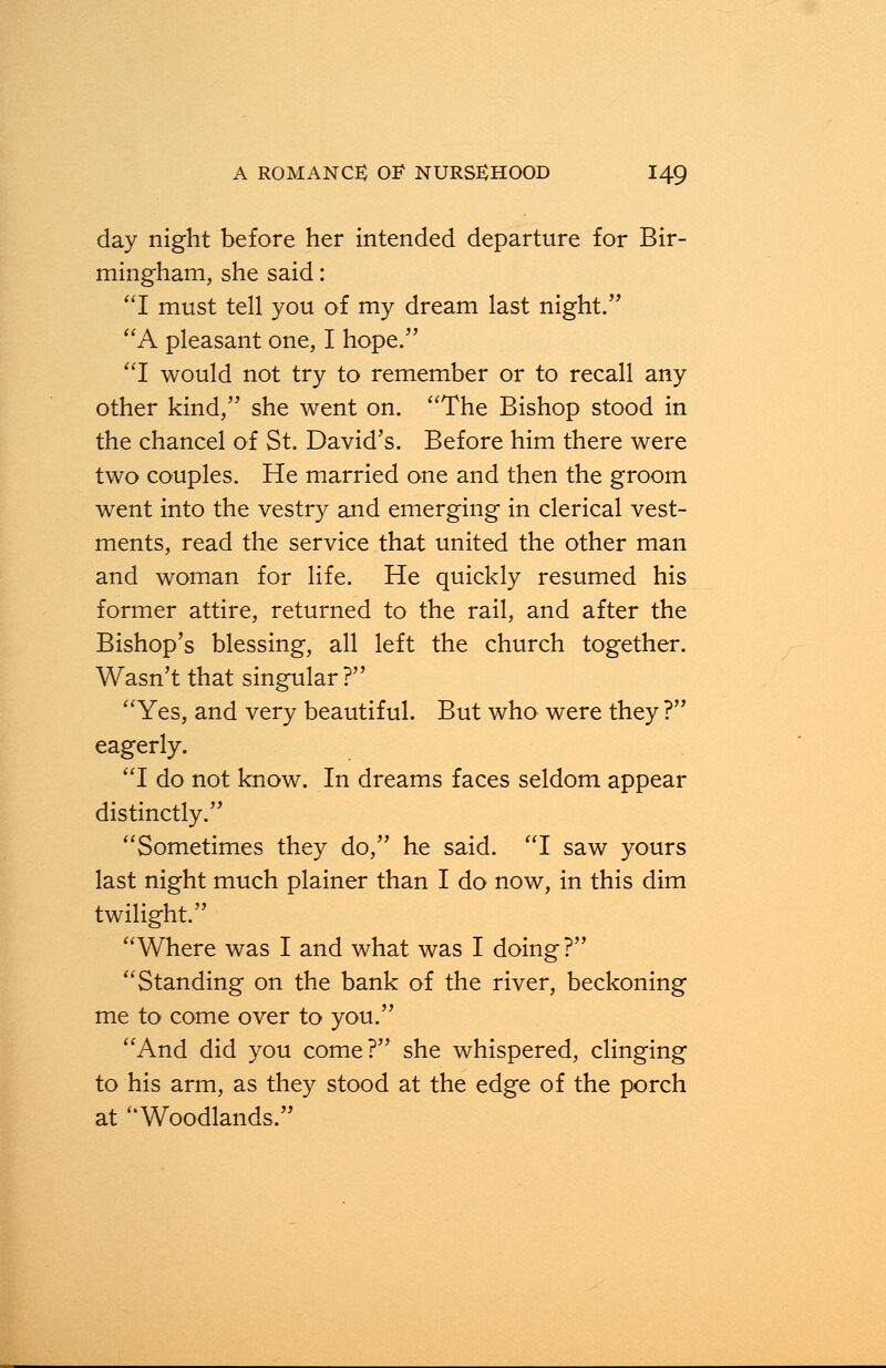 day night before her intended departure for Bir- mingham, she said: I must tell you of my dream last night. A pleasant one, I hope. I would not try to remember or to recall any other kind, she went on. The Bishop stood in the chancel of St. David's. Before him there were two couples. He married one and then the groom went into the vestry and emerging in clerical vest- ments, read the service that united the other man and woman for life. He quickly resumed his former attire, returned to the rail, and after the Bishop's blessing, all left the church together. Wasn't that singular ? Yes, and very beautiful. But who were they ? eagerly. I do not know. In dreams faces seldom appear distinctly. Sometimes they do, he said. I saw yours last night much plainer than I do now, in this dim twilight. Where was I and what was I doing? Standing on the bank of the river, beckoning me to come over to you. And did you come? she whispered, clinging to his arm, as they stood at the edge of the porch at Woodlands.