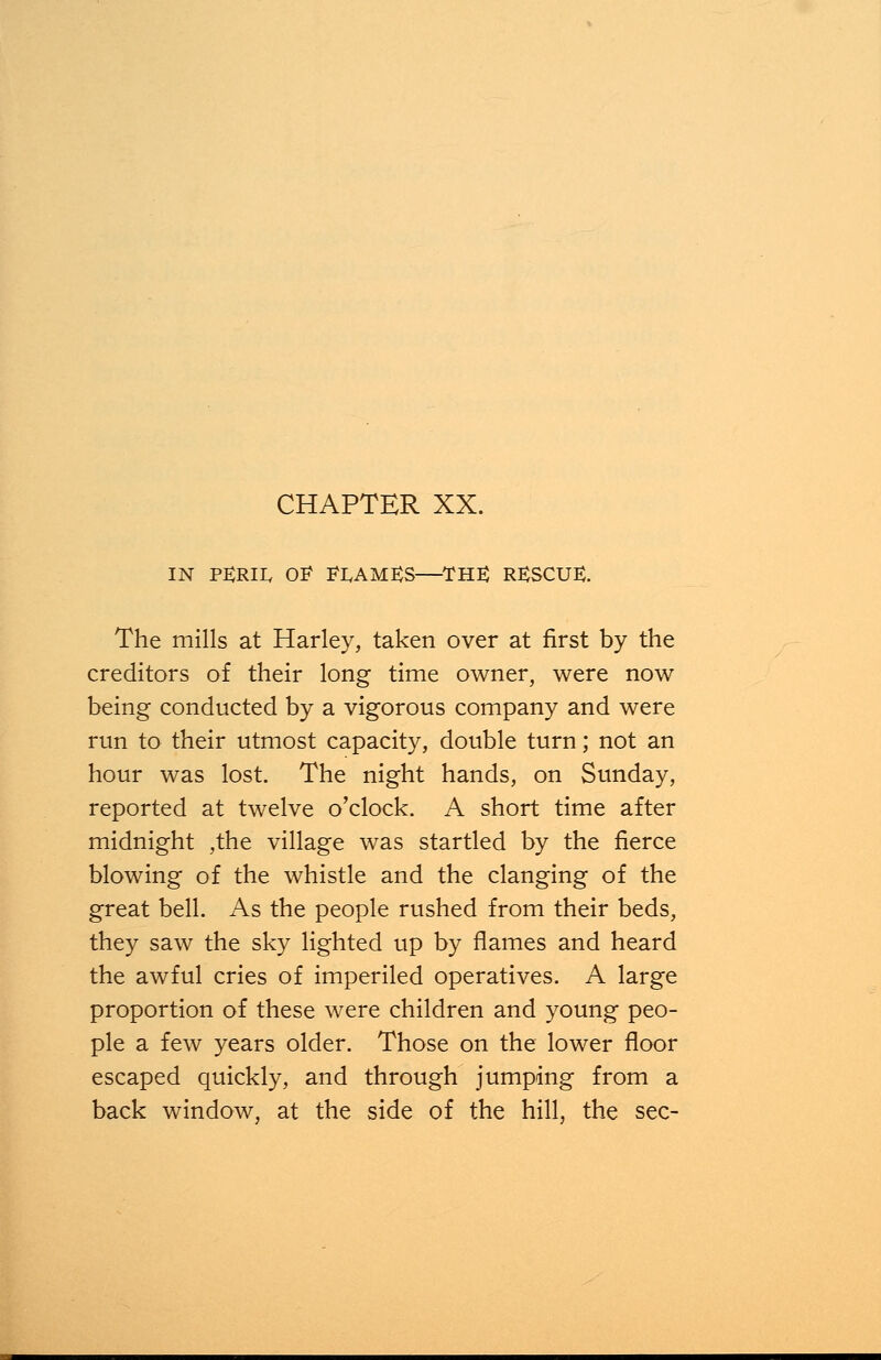 CHAPTER XX. in peril of flames—the: rescue. The mills at Harley, taken over at first by the creditors of their long time owner, were now being conducted by a vigorous company and were run to their utmost capacity, double turn; not an hour was lost. The night hands, on Sunday, reported at twelve o'clock. A short time after midnight ,the village was startled by the fierce blowing of the whistle and the clanging of the great bell. As the people rushed from their beds, they saw the sky lighted up by flames and heard the awful cries of imperiled operatives. A large proportion of these were children and young peo- ple a few years older. Those on the lower floor escaped quickly, and through jumping from a back window, at the side of the hill, the sec-