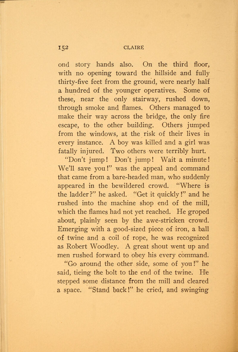 ond story hands also. On the third floor, with no opening toward the hillside and fully thirty-five feet from the ground, were nearly half a hundred of the younger operatives. Some of these, near the only stairway, rushed down, through smoke and flames. Others managed to make their way across the bridge, the only fire escape, to the other building. Others jumped from the windows, at the risk of their lives in every instance. A boy was killed and a girl was fatally injured. Two others were terribly hurt. Don't jump ! Don't jump ! Wait a minute ! We'll save youI was the appeal and command that came from a bare-headed man, who suddenly appeared in the bewildered crowd. Where is the ladder ? he asked. Get it quickly! and he rushed into the machine shop end of the mill, which the flames had not yet reached. He groped about, plainly seen by the awe-stricken crowd. Emerging with a good-sized piece of iron, a ball of twine and a coil of rope, he was recognized as Robert Woodley. A great shout went up and men rushed forward to obey his every command. Go around the other side, some of you! he said, tieing the bolt to the end of the twine. He stepped some distance from the mill and cleared a space. Stand back! he cried, and swinging