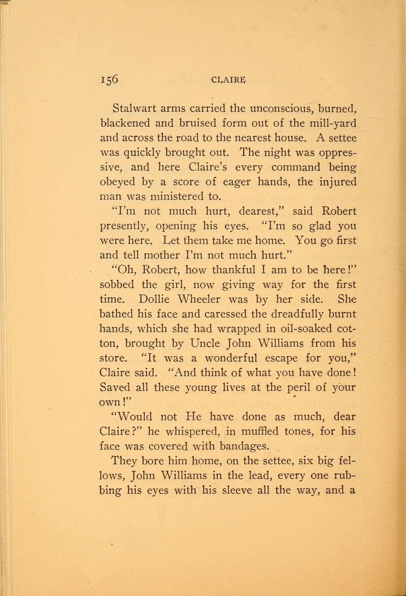 Stalwart arms carried the unconscious, burned, blackened and bruised form out of the mill-yard and across the road to the nearest house. A settee was quickly brought out. The night was oppres- sive, and here Claire's every command being obeyed by a score of eager hands, the injured man was ministered to. I'm not much hurt, dearest, said Robert presently, opening his eyes. I'm so glad you were here. Let them take me home. You go first and tell mother I'm not much hurt. Oh, Robert, how thankful I am to be here! sobbed the girl, now giving way for the first time. Dollie Wheeler was by her side. She bathed his face and caressed the dreadfully burnt hands, which she had wrapped in oil-soaked cot- ton, brought by Uncle John Williams from his store. It was a wonderful escape for you, Claire said. And think of what you have done! Saved all these young lives at the peril of your own! Would not He have done as much, dear Claire? he whispered, in muffled tones, for his face was covered with bandages. They bore him home, on the settee, six big fel- lows, John Williams in the lead, every one rub- bing his eyes with his sleeve all the way, and a