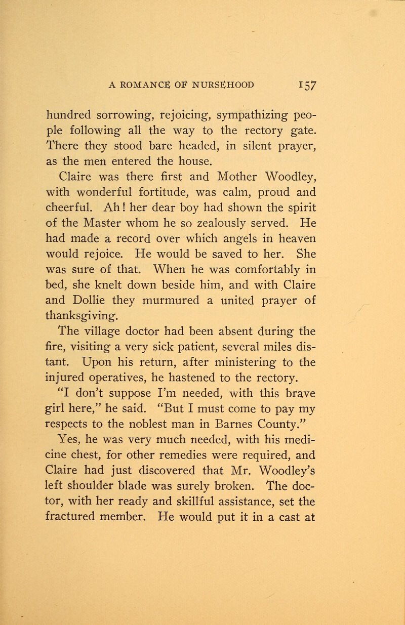 hundred sorrowing, rejoicing, sympathizing peo- ple following all the way to the rectory gate. There they stood bare headed, in silent prayer, as the men entered the house. Claire was there first and Mother Woodley, with wonderful fortitude, was calm, proud and cheerful. Ah! her dear boy had shown the spirit of the Master whom he so zealously served. He had made a record over which angels in heaven would rejoice. He would be saved to her. She was sure of that. When he was comfortably in bed, she knelt down beside him, and with Claire and Dollie they murmured a united prayer of thanksgiving. The village doctor had been absent during the fire, visiting a very sick patient, several miles dis- tant. Upon his return, after ministering to the injured operatives, he hastened to the rectory. I don't suppose I'm needed, with this brave girl here, he said. But I must come to pay my respects to the noblest man in Barnes County. Yes, he was very much needed, with his medi- cine chest, for other remedies were required, and Claire had just discovered that Mr. Woodley's left shoulder blade was surely broken. The doc- tor, with her ready and skillful assistance, set the fractured member. He would put it in a cast at